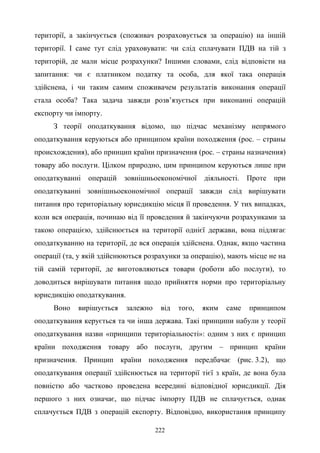 222
території, а закінчується (споживач розраховується за операцію) на іншій
території. І саме тут слід ураховувати: чи слід сплачувати ПДВ на тій з
територій, де мали місце розрахунки? Іншими словами, слід відповісти на
запитання: чи є платником податку та особа, для якої така операція
здійснена, і чи таким самим споживачем результатів виконання операції
стала особа? Така задача завжди розв’язується при виконанні операцій
експорту чи імпорту.
З теорії оподаткування відомо, що підчас механізму непрямого
оподаткування керуються або принципом країни походження (рос. – страны
происхождения), або принцип країни призначення (рос. – страны назначения)
товару або послуги. Цілком природно, цим принципом керуються лише при
оподаткуванні операцій зовнішньоекономічної діяльності. Проте при
оподаткуванні зовнішньоекономічної операції завжди слід вирішувати
питання про територіальну юрисдикцію місця її проведення. У тих випадках,
коли вся операція, починаю від її проведення й закінчуючи розрахунками за
такою операцією, здійснюється на території однієї держави, вона підлягає
оподаткуванню на території, де вся операція здійснена. Однак, якщо частина
операції (та, у якій здійснюються розрахунки за операцію), мають місце не на
тій самій території, де виготовляються товари (роботи або послуги), то
доводиться вирішувати питання щодо прийняття норми про територіальну
юрисдикцію оподаткування.
Воно вирішується залежно від того, яким саме принципом
оподаткування керується та чи інша держава. Такі принципи набули у теорії
оподаткування назви «принципи територіальності»: одним з них є принцип
країни походження товару або послуги, другим – принцип країни
призначення. Принцип країни походження передбачає (рис. 3.2), що
оподаткування операції здійснюється на території тієї з країн, де вона була
повністю або частково проведена всередині відповідної юрисдикції. Дія
першого з них означає, що підчас імпорту ПДВ не сплачується, однак
сплачується ПДВ з операцій експорту. Відповідно, використання принципу
 