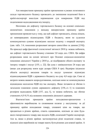 226
Але використання принципу країни призначення в умовах позитивного
сальдо торговельного балансу призводить до зменшення податкової бази в
країні-експортері внаслідок перевищення сум повернення ПДВ над
податковими надходженнями від імпорту.
Негативна дія дефіциту торговельного балансу на основні соціально-
економічних показників у випадку використання принципу країни
призначення проявляється у тому, що цей дефіцит призводить, кінець кінцем,
до невиправданих відшкодувань ПДВ з бюджету, яким не судилося
компенсуватися сумами відповідних несплат податку з операцій експорту
(див. табл. 3.4, показники розраховані автором самостійно за даними [154]).
На прикладі цифр фактичної статистичної звітності 2010 р. можна побачити,
що дефіцит торговельного балансу становив 3,0 млрд дол. США. Ця цифра
розрахована нами на основі звітності про Основні соціально-економічні
показники діяльності України у 2010 р., де відображено обсяги експорту та
імпорту товарів і послуг [155, с. 22]. Ця сума є еквівалентною 24 млрд грн
(якщо для розрахунку взяти курс долара США 8 грн). Надмірне (відносно
обсягів експорту) ввезення товарів та послуг зумовлює відповідне
відшкодовування ПДВ з державного бюджету на суму 4,8 млрд грн. Саме ці
витрати можна вважати непродуктивними, оскільки вони не компенсувалися
відповідною несплатою ПДВ під час експорту. Якщо зіставити ці збитки із
загальною плановою сумою державного дефіциту [156, ст. 1] та плановим
розміром надходжень ПДВ [157, дод. 1], то можна побачити, що збитки
становлять 4,5-9,1% від названих показників діяльності держави.
Взаємозв’язок принципів країни походження-призначення з
ефективністю виробництва та споживання полягає у наступному: за дії
принципу країни походження товару, споживчі ціни на товари, що
продаються в різних країнах, стають однаковими, оскільки до ціни будь-
якого імпортованого товару вже входить ПДВ, сплачений Україні експортері.
Але ж, якщо в різних країнах застосовуються різні податкові ставки, то
відносні ціни виробників на товари мають бути різними для кожної країни. А
 