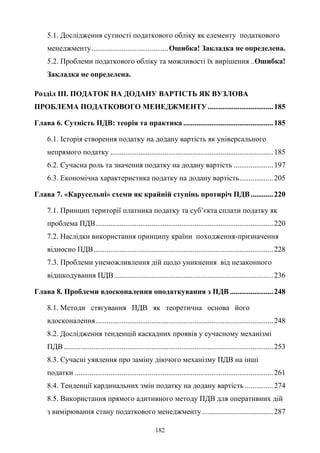 182
5.1. Дослідження сутності податкового обліку як елементу податкового
менеджменту.........................................Ошибка! Закладка не определена.
5.2. Проблеми податкового обліку та можливості їх вирішення ..Ошибка!
Закладка не определена.
Розділ ІІІ. ПОДАТОК НА ДОДАНУ ВАРТІСТЬ ЯК ВУЗЛОВА
ПРОБЛЕМА ПОДАТКОВОГО МЕНЕДЖМЕНТУ...................................185
Глава 6. Сутність ПДВ: теорія та практика ................................................185
6.1. Історія створення податку на додану вартість як універсального
непрямого податку .......................................................................................185
6.2. Сучасна роль та значення податку на додану вартість .....................197
6.3. Економічна характеристика податку на додану вартість..................205
Глава 7. «Карусельні» схеми як крайній ступінь протиріч ПДВ............220
7.1. Принцип території платника податку та суб’єкта сплати податку як
проблема ПДВ...............................................................................................220
7.2. Наслідки використання принципу країни походження-призначення
відносно ПДВ................................................................................................228
7.3. Проблеми унеможливлення дій щодо уникнення від незаконного
відшкодування ПДВ.....................................................................................236
Глава 8. Проблеми вдосконалення оподаткування з ПДВ .......................248
8.1. Методи стягування ПДВ як теоретична основа його
вдосконалення...............................................................................................248
8.2. Дослідження тенденцій каскадних проявів у сучасному механізмі
ПДВ................................................................................................................253
8.3. Сучасні уявлення про заміну діючого механізму ПДВ на інші
податки ..........................................................................................................261
8.4. Тенденції кардинальних змін податку на додану вартість ...............274
8.5. Використання прямого адитивного методу ПДВ для оперативних дій
з вимірювання стану податкового менеджменту......................................287
 
