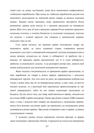 227
такий стан, на думку дослідників, може бути покажчиком неефективності
глобального виробництва. При цьому як глобальне виробництво розуміється
можливість надходження на зовнішній ринок товарів за якомога нижчими
цінами. Завдяки цьому принципу може проявлятися протиріччя більш
розвинених держав щодо виходу їх з дешевою продукцію на міжнародні
ринки. Крім того, при дії цього принципу держава більш впевнено проводить
податкову політику, а точніше бюджетне та податкове планування, оскільки
всі податки з доданої вартості, яка створена у національній державі,
надходять саме до неї.
Слід також визнати, що принцип країни походження товару дає
можливість країні, де діють підвищені ставки, створювати реальні
можливості для участі у міжнародній конкуренції, оскільки конкурента ціна в
цьому випадку складається не тільки із собівартості та прибутку (як у
випадку дії принципу країни призначення), але й із суми собівартості,
прибутку та відповідного податку. А це розширює розмір ціни, довкола якої
можна маніпулювати для досягнення конкурентної переваги.
Якщо податки стягуватимуться за принципом країни призначення, то
ціни виробників на товари в різних країнах вирівнюються і внаслідок
міжнародної торгівлі. Але слід мати на увазі, що вирівнювання відбувається
тільки у межах ціни, яка діє на міжнародному ринку, а саме: ціни, до якої не
входять податки, та у реалізації якої національна країна-експортер не має
ніякої зацікавленості, тобто не має ніяких податкових надходжень до
бюджету. Це має місто тому, що товар, який ввозиться в країну, звільняється
від сплати ПДВ в країні-експортері. Однак при різних ставках ПДВ споживчі
ціни, а отже, і відносні ціни товарів, що продаються у відповідних країнах,
мають бути різними для різних країн, що призводить до неоднакового рівня
споживання в різних країнах. При цьому потерпають саме ті країни, де рівень
оподаткування є вищим.
У сучасних умовах почали виявлятися чисельні фактори та форми
таких податкових і фінансових збитків. І передусім це стосується виникнення
 