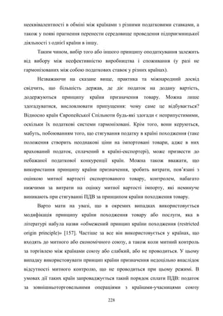 228
нееквівалентності в обміні між країнами з різними податковими ставками, а
також у появі прагнення перенести середовище проведення підприємницької
діяльності з однієї країни в іншу.
Таким чином, вибір того або іншого принципу оподаткування залежить
від вибору між неефективністю виробництва і споживання (у разі не
гармонізованих між собою податкових ставок у різних країнах).
Незважаючи на сказане вище, практика та міжнародний досвід
свідчить, що більшість держав, де діє податок на додану вартість,
додержуються принципу країни призначення товару. Можна лише
здогадуватися, висловлювати припущення: чому саме це відбувається?
Відносно країн Європейської Спільноти будь-які здогади є неприпустимими,
оскільки їх податкові системи гармонізовані. Крім того, вони керуються,
мабуть, побоюванням того, що стягування податку в країні походження (таке
положення створить неоднакові ціни на імпортовані товари, адже в них
врахований податок, сплачений в країні-експортері), може призвести до
небажаної податкової конкуренції країн. Можна також вважати, що
використання принципу країни призначення, зробить витрати, пов’язані з
оцінкою митної вартості експортованого товару, контролем, набагато
нижчими за витрати на оцінку митної вартості імпорту, які неминуче
виникають при стягуванні ПДВ за принципом країни походження товару.
Варто мати на увазі, що в окремих випадках використовується
модифікація принципу країни походження товару або послуги, яка в
літературі набула назви «обмежений принцип країни походження (restricted
origin principle)» [157]. Частіше за все він використовується у країнах, що
входять до митного або економічного союзу, а також коли митний контроль
за торгівлею між країнами союзу або слабкий, або не проводиться. У цьому
випадку використовувати принцип країни призначення недоцільно внаслідок
відсутності митного контролю, що не проводиться при цьому режимі. В
умовах дії таких країн запроваджується такий порядок сплати ПДВ: податок
за зовнішньоторговельними операціями з країнами-учасницями союзу
 