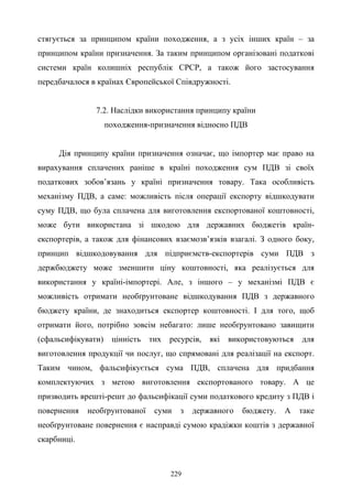 229
стягується за принципом країни походження, а з усіх інших країн – за
принципом країни призначення. За таким принципом організовані податкові
системи країн колишніх республік СРСР, а також його застосування
передбачалося в країнах Європейської Співдружності.
7.2. Наслідки використання принципу країни
походження-призначення відносно ПДВ
Дія принципу країни призначення означає, що імпортер має право на
вирахування сплачених раніше в країні походження сум ПДВ зі своїх
податкових зобов’язань у країні призначення товару. Така особливість
механізму ПДВ, а саме: можливість після операції експорту відшкодувати
суму ПДВ, що була сплачена для виготовлення експортованої коштовності,
може бути використана зі шкодою для державних бюджетів країн-
експортерів, а також для фінансових взаємозв’язків взагалі. З одного боку,
принцип відшкодовування для підприємств-експортерів суми ПДВ з
держбюджету може зменшити ціну коштовності, яка реалізується для
використання у країні-імпортері. Але, з іншого – у механізмі ПДВ є
можливість отримати необґрунтоване відшкодування ПДВ з державного
бюджету країни, де знаходиться експортер коштовності. І для того, щоб
отримати його, потрібно зовсім небагато: лише необґрунтовано завищити
(сфальсифікувати) цінність тих ресурсів, які використовуються для
виготовлення продукції чи послуг, що спрямовані для реалізації на експорт.
Таким чином, фальсифікується сума ПДВ, сплачена для придбання
комплектуючих з метою виготовлення експортованого товару. А це
призводить врешті-решт до фальсифікації суми податкового кредиту з ПДВ і
повернення необґрунтованої суми з державного бюджету. А таке
необґрунтоване повернення є насправді сумою крадіжки коштів з державної
скарбниці.
 