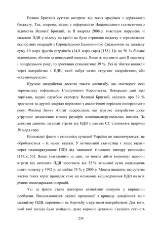 230
Велика Британія суттєво потерпає від таких крадіжок з державного
бюджету. Так, зокрема, згідно з інформацією Національного статистичного
відомства Великої Британії, за ІІ квартал 2006 р. внаслідок порушень зі
сплатою ПДВ у цілому по країні не було отримано податку з торговельних
експортних операцій з Європейською Економічною Спільнотою на загальну
суму 10 млрд фунтів стерлінгів (14,8 млрд євро) [158]. Це на 50 % більше
відповідних збитків за попередній квартал. Якщо ж зіставити дані ІІ кварталу
і попереднього року, то зростання становитиме 39 %. Усі ці збитки виникли
через шахрайство з ПДВ, який набув назви «кругове шахрайство», або
«схеми-каруселі».
Кругове шахрайство досягло такого масштабу, що спотворює всю
торговельну інформацію Сполученого Королівства. Попередні дані про
торгівлю, надані службою експорту Великої Британії, свідчать про 39 %
зростання за другий квартал порівняно з аналогічним періодом попереднього
року. Фахівці Банку Англії підкреслили, що кругове шахрайство дуже
утруднює визначення точних розмірів зовнішньоторговельних потоків. За
деякими даними, загальні втрати від ПДВ у рамках ЄС становлять щорічно
50 млрд євро.
Відповідні факти з економіки сучасної України не накопичуються, не
обробляються – їх немає взагалі. У вітчизняній статистиці є лише втрати
через недонарахування ПДВ від наявності тіньового сектору економіки
[159, с. 53]. Якщо узагальнити ці дані, то можна дійти висновку: щорічні
втрати від несплати ПДВ зростають від 25 % загальної суми надходжень
цього податку у 1992 р. до майже 35 % у 2009 р. Можна вважати, що суттєва
частка таких втрат припадає саме на незаконне відшкодування ПДВ на всіх
рівнях господарських операцій.
Усі ці факти стали фактором активізації пошуків у вирішенні
проблеми. Висловлюються окремі пропозиції з приводу докорінних змін
механізму ПДВ, спрямовані на боротьбу з круговим шахрайством. Для того,
щоб такі заходи було знайдено, дуже корисно детально з’ясувати сутність
 
