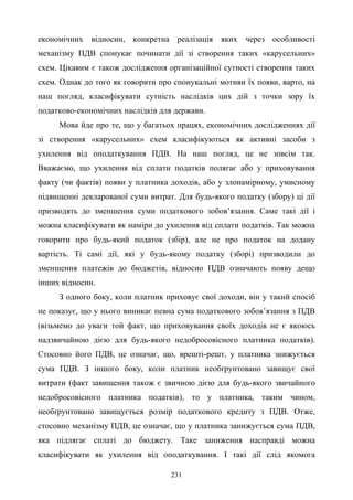 231
економічних відносин, конкретна реалізація яких через особливості
механізму ПДВ спонукає починати дії зі створення таких «карусельних»
схем. Цікавим є також дослідження організаційної сутності створення таких
схем. Однак до того як говорити про спонукальні мотиви їх появи, варто, на
наш погляд, класифікувати сутність наслідків цих дій з точки зору їх
податково-економічних наслідків для держави.
Мова йде про те, що у багатьох працях, економічних дослідженнях дії
зі створення «карусельних» схем класифікуються як активні засоби з
ухилення від оподаткування ПДВ. На наш погляд, це не зовсім так.
Вважаємо, що ухилення від сплати податків полягає або у приховування
факту (чи фактів) появи у платника доходів, або у злонамірному, умисному
підвищенні декларованої суми витрат. Для будь-якого податку (збору) ці дії
призводять до зменшення суми податкового зобов’язання. Саме такі дії і
можна класифікувати як наміри до ухилення від сплати податків. Так можна
говорити про будь-який податок (збір), але не про податок на додану
вартість. Ті самі дії, які у будь-якому податку (зборі) призводили до
зменшення платежів до бюджетів, відносно ПДВ означають появу дещо
інших відносин.
З одного боку, коли платник приховує свої доходи, він у такий спосіб
не показує, що у нього виникає певна сума податкового зобов’язання з ПДВ
(візьмемо до уваги той факт, що приховування своїх доходів не є якоюсь
надзвичайною дією для будь-якого недобросовісного платника податків).
Стосовно його ПДВ, це означає, що, врешті-решт, у платника знижується
сума ПДВ. З іншого боку, коли платник необґрунтовано завищує свої
витрати (факт завищення також є звичною дією для будь-якого звичайного
недобросовісного платника податків), то у платника, таким чином,
необґрунтовано завищується розмір податкового кредиту з ПДВ. Отже,
стосовно механізму ПДВ, це означає, що у платника занижується сума ПДВ,
яка підлягає сплаті до бюджету. Таке заниження насправді можна
класифікувати як ухилення від оподаткування. І такі дії слід якомога
 