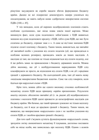 232
рішучіше засуджувати як спроби завдати збиток формуванню бюджету
країни. Далеко не всі підприємці демонструють наміри ухиляться від
оподаткування, це навіть набули назви «доброчесне використання системи
ПДВ» [160, с. 45].
У тих випадках, коли дії окремих недобросовісних платників стають
особливо «успішними», має місце поява зовсім іншої картини. Може
виникнути факт, коли сума податкового зобов’язання з ПДВ виявиться
меншою від суми податкового кредиту з ПДВ, тобто сума ПДВ, що має бути
сплачена до бюджету, отримає знак «–». А саме це від’ємне значення ПДВ
підлягає сплаті платнику з бюджету. Таким чином, виявляється, що звичайні
дії звичайної особи з ухилення від сплати податків (дії, що проводяться в
особливо великих розмірах), призводять зовсім до інших наслідків. А
наслідки ці такі, що платник не тільки відмовляється від сплати податку, але
й ще робить замах на привласнення з бюджету державних коштів. Можна
дійти висновку, що дії з необґрунтованими нарахуванням ПДВ слід
класифікувати не просто, як відхилення від сплати ПДВ, а як дії з крадіжки
грошей з державного бюджету. На сьогоднішній день, такі дії мають назву
«нецільове використання бюджетних коштів». Саме так слід говорити, коли
йдеться про карусельні схеми з ПДВ.
Крім того, можна дійти ще одного висновку стосовно особливостей
механізму сплати ПДВ щодо принципу «країна призначення». Результати
аналізу свідчать: абсолютно звичайні дії (т. зв. рядові дії) недобросовісного
платника з несплати ПДВ здатні призвести до катастрофічних наслідків для
бюджету країни. Ми бачимо, що такий принцип зумовлює не тільки несплату
до бюджету, але й веде до крадіжок грошей з бюджету. Таким чином, ми
вважаємо, що використання «карусельних» схем є не засобом ухилення від
сплати ПДВ, а є засобом крадіжки грошей з бюджету.
Для того щоб з’ясувати сутність функціонування «карусельної» схеми,
зрозуміти логіку економічного механізму її існування, достатньо поставити
себе на місце особи, яка замислилась про несплату ПДВ. Одним з шляхів
 