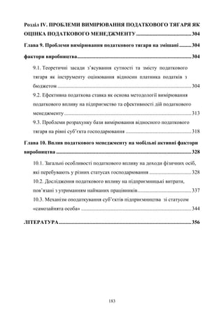 183
Розділ IV. ПРОБЛЕМИ ВИМІРЮВАННЯ ПОДАТКОВОГО ТЯГАРЯ ЯК
ОЦІНКА ПОДАТКОВОГО МЕНЕДЖМЕНТУ..........................................304
Глава 9. Проблеми вимірювання податкового тягаря на змішані .........304
фактори виробництва.......................................................................................304
9.1. Теоретичні засади з’ясування сутності та змісту податкового
тягаря як інструменту оцінювання відносин платника податків з
бюджетом ......................................................................................................304
9.2. Ефективна податкова ставка як основа методології вимірювання
податкового впливу на підприємство та ефективності дій податкового
менеджменту.................................................................................................313
9.3. Проблеми розрахунку бази вимірювання відносного податкового
тягаря на рівні суб’єкта господарювання ..................................................318
Глава 10. Вплив податкового менеджменту на мобільні активні фактори
виробництва .......................................................................................................328
10.1. Загальні особливості податкового впливу на доходи фізичних осіб,
які перебувають у різних статусах господарювання ................................328
10.2. Дослідження податкового впливу на підприємницькі витрати,
пов’язані з утриманням найманих працівників.........................................337
10.3. Механізм оподаткування суб’єктів підприємництва зі статусом
«самозайнята особа» ....................................................................................344
ЛІТЕРАТУРА.....................................................................................................356
 