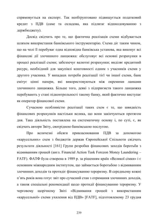 239
спрямовується на експорт. Так необґрунтовано підвищується податковий
кредит з ПДВ (саме та складова, яка підлягає відшкодовуванню з
держбюджету).
Досвід свідчить про те, що фактична реалізація схеми відбувається
шляхом використання банківського інструментарію. Схема діє таким чином,
що на чолі її перебуває одна відповідна банківська установа, яка виконує всі
фінансові дії злочинного ланцюжка: обслуговує всі основні розрахунки в
процесі реалізації схеми; забезпечує валютні розрахунки; виділяє кредитний
ресурс, необхідний для закупівлі коштовності одним з учасників схеми у
другого учасника. У випадках потреби реалізації тієї чи іншої схеми, банк
емітує цінні папери, які використовуються між окремими ланками
злочинного ланцюжка. Більше того, деякі з підприємств такого ланцюжка
перебувають у стані підконтрольності такому банку, який фактично виступає
як оператор фінансової схеми.
Сучасною особливістю реалізації таких схем є те, що швидкість
фінансових розрахунків настільки велика, що вони закінчуються протягом
дня. Така діяльність поставлена на систематичну основу і, по суті, є, як
свідчать автори Звіту, своєрідною банківською послугою.
Про величезні обсяги привласнювання ПДВ за допомогою
«карусельних» схем з бюджетів держав Європейської Спільноти свідчать
результати діяльності [161] Групи розробки фінансових заходів боротьби з
відмиванням грошей (англ. Financial Action Task Forceon Money Laundering –
FATF). ФАТФ була створена в 1989 р. за рішенням країн «Великої сімки» і є
основним міжнародним інститутом, що займається боротьбою з відмиванням
злочинних доходів та протидіє фінансуванню тероризму. В середньому кожні
п’ять років вона готує звіт про сучасний стан з отримання злочинних доходів,
а також спеціальні рекомендації щодо протидії фінансуванню тероризму. У
черговому щорічному Звіті «Відмивання грошей з використанням
«карусельної» схеми ухилення від ПДВ» [FATF], підготовленому 23 грудня
 