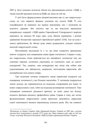 240
2007 р. було показано величезні збитки від присвоювання коштів з ПДВ, а
також способи крадіжок коштів на ПДВ, що діяли на той час.
У звіті було сформульовано цікавий висновок про те, що «карусельну»
схему не слід вважати формою ухилення від сплати ПДВ. Її слід
класифікувати як навмисну від щоразу виконувану дію з посягання на
власність держави. Звіт свідчить про те, що внаслідок проведення
шахрайських операцій з ПДВ країни Європейської Співдружності щорічно
втрачають як мінімум 60 млрд євро, сума збитків порівнянна з річним
держаними бюджетами середньої європейської країни4
[164]. Але ця сума є
доволі приблизною, бо збитки дуже важко розрахувати, складно оцінити
масштаб «карусельної» схеми.
Негативними наслідками їх є те, що вони генерують принципово
новітнє підґрунтя для створювання нових форм злочинності. Справа в тому,
що «карусельна» схема відрізняється від звичайного злочинства тим, що
учасники окремих злочинних угруповань не становлять одне до одного
конкуренції. Так, скажімо, така конкуренція має місце між собою між
угрупованнями, що займаються, наприклад, постачанням наркотиків, або
контрабандою того самого товару.
Такі податкові злочини створюють також сприятливе підґрунтя для
поширення злочинності у все більших масштабах. У злочинців генеруються
значні доходи, які спрямовуються на подальше створювання все нових та
нових «карусельних» схем, тобто на подальше розширення злочинності. Таке
поширення зловмисної діяльності притягує до своїх ланок все більшу
кількість фахівців високого професійного рівня. Справа в тому, що логіка
функціонування «карусельної» схеми припускає можливість циркуляції
однієї коштовності якомога максимальну кількість разів. Під час кожного
4
Відповідно до Закону України «Про Державний бюджет України на 2007 рік», дохідна
частина його планувалася у розмірі 157,3 млрд грн. Якщо вважати курс євро на той час
10 грн, то розмір збитків від махінацій з ПДВ учетверо перевищував бюджет України
 