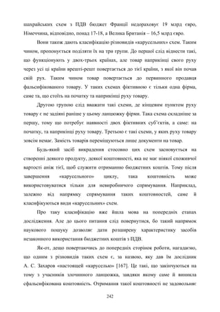 242
шахрайських схем з ПДВ бюджет Франції недораховує 19 млрд євро,
Німеччина, відповідно, понад 17-18, а Велика Британія – 16,5 млрд євро.
Вони також дають класифікацію різновидів «карусельних» схем. Таким
чином, пропонується поділяти їх на три групи. До першої слід віднести такі,
що функціонують у двох-трьох країнах, але товар наприкінці свого руху
через усі ці країни врешті-решт повертається до тієї країни, з якої він почав
свій рух. Таким чином товар повертається до первинного продавця
фальсифікованого товару. У таких схемах фіктивною є тільки одна фірма,
саме та, що стоїть на початку та наприкінці руху товару.
Другою групою слід вважати такі схеми, де кінцевим пунктом руху
товару є не задіяні раніше у цьому ланцюжку фірми. Така схема складніше за
першу, тому що потребує наявності двох фіктивних суб’єктів, а саме: на
початку, та наприкінці руху товару. Третьою є такі схеми, у яких руху товару
зовсім немає. Замість товарів переміщуються лише документи на товар.
Будь-який засіб викрадення стосовно цих схем засновується на
створенні деякого продукту, деякої коштовності, яка не має ніякої споживчої
вартості аніж тієї, щоб служити отриманню бюджетних коштів. Тому після
завершення «карусельного» циклу, така коштовність може
використовуватися тільки для невиробничого спрямування. Наприклад,
залежно від напрямку спрямування таких коштовностей, саме й
класифікуються види «карусельних» схем.
Про таку класифікацію вже йшла мова на попередніх етапах
дослідження. Але до цього питання слід повернутися, бо такий напрямок
наукового пошуку дозволяє дати розширену характеристику засобів
незаконного використання бюджетних коштів з ПДВ.
Як-от, дещо повертаючись до попередніх сторінок роботи, нагадаємо,
що одним з різновидів таких схем є, за назвою, яку дав їм дослідник
А. С. Захаров «настоящей «каруселью» [167]. Це такі, що закінчуються на
тому з учасників злочинного ланцюжка, завдяки якому саме й виникла
сфальсифікована коштовність. Отримання такої коштовності не задовольняє
 