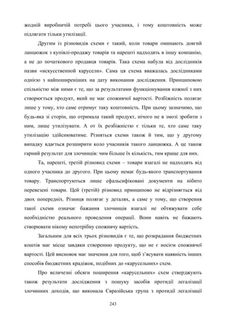 243
жодній виробничій потребі цього учасника, і тому коштовність може
підлягати тільки утилізації.
Другим із різновидів схеми є такий, коли товари оминають довгий
ланцюжок з купівлі-продажу товарів та нарешті надходять в іншу компанію,
а не до початкового продавця товарів. Така схема набула від дослідників
назви «искусственной карусели». Сама ця схема вважалась дослідниками
однією з найпоширеніших на дату виконання дослідження. Принциповою
спільністю між ними є те, що за результатами функціонування кожної з них
створюється продукт, який не має споживчої вартості. Розбіжність полягає
лише у тому, хто саме отримує таку коштовність. При цьому зазначимо, що
будь-яка зі сторін, що отримала такий продукт, нічого не в змозі зробити з
ним, лише утилізувати. А от їх розбіжністю є тільки те, хто саме таку
утилізацію здійснюватиме. Різняться схеми також й тим, що у другому
випадку вдається розширити коло учасників такого ланцюжка. А це також
гарний результат для злочинців: чим більше їх кількість, тим краще для них.
Та, нарешті, третій різновид схеми – товари взагалі не надходять від
одного учасника до другого. При цьому немає будь-якого транспортування
товару. Транспортуються лише сфальсифіковані документи на нібито
перевезені товари. Цей (третій) різновид принципово не відрізняється від
двох попередніх. Різниця полягає у деталях, а саме у тому, що створення
такої схеми означає бажання злочинців взагалі не обтяжувати себе
необхідністю реального проведення операції. Вони навіть не бажають
створювати нікому непотрібну споживчу вартість.
Загальним для всіх трьох різновидів є те, що розкрадання бюджетних
коштів має місце завдяки створенню продукту, що не є носієм споживчої
вартості. Цей висновок має значення для того, щоб з’ясувати наявність інших
способів бюджетних крадіжок, подібних до «карусельних» схем.
Про величезні обсяги поширення «карусельних» схем стверджують
також результати дослідження з пошуку засобів протидії легалізації
злочинних доходів, що виконала Євразійська група з протидії легалізації
 