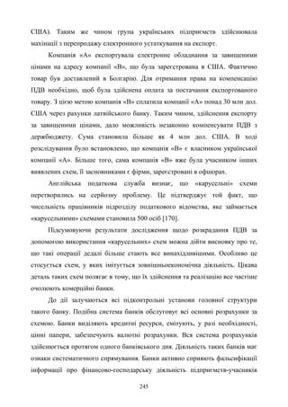 245
США). Таким же чином група українських підприємств здійснювала
махінації з перепродажу електронного устаткування на експорт.
Компанія «А» експортувала електронне обладнання за завищеними
цінами на адресу компанії «В», що була зареєстрована в США. Фактично
товар був доставлений в Болгарію. Для отримання права на компенсацію
ПДВ необхідно, щоб була здійснена оплата за постачання експортованого
товару. З цією метою компанія «В» сплатила компанії «А» понад 30 млн дол.
США через рахунки латвійського банку. Таким чином, здійснення експорту
за завищеними цінами, дало можливість незаконно компенсувати ПДВ з
держбюджету. Сума становила більше як 4 млн дол. США. В ході
розслідування було встановлено, що компанія «В» є власником української
компанії «А». Більше того, сама компанія «В» вже була учасником інших
виявлених схем, її засновниками є фірми, зареєстровані в офшорах.
Англійська податкова служба визнає, що «карусельні» схеми
перетворились на серйозну проблему. Це підтверджує той факт, що
чисельність працівників підрозділу податкового відомства, яке займається
«карусельними» схемами становила 500 осіб [170].
Підсумовуючи результати дослідження щодо розкрадання ПДВ за
допомогою використання «карусельних» схем можна дійти висновку про те,
що такі операції дедалі більше стають все винахідливішими. Особливо це
стосується схем, у яких імітується зовнішньоекономічна діяльність. Цікава
деталь таких схем полягає в тому, що їх здійснення та реалізацію все частіше
очолюють комерційні банки.
До дії залучаються всі підконтрольні установи головної структури
такого банку. Подібна система банків обслуговує всі основні розрахунки за
схемою. Банки виділяють кредитні ресурси, емітують, у разі необхідності,
цінні папери, забезпечують валютні розрахунки. Вся система розрахунків
здійснюється протягом одного банківського дня. Діяльність таких банків має
ознаки систематичного спрямування. Банки активно сприяють фальсифікації
інформації про фінансово-господарську діяльність підприємств-учасників
 