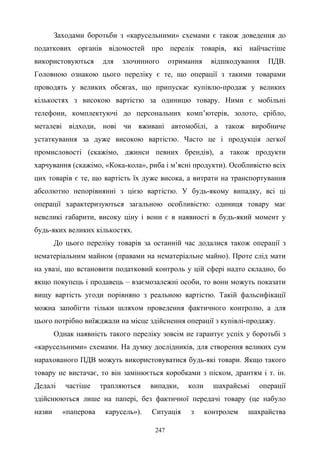 247
Заходами боротьби з «карусельними» схемами є також доведення до
податкових органів відомостей про перелік товарів, які найчастіше
використовуються для злочинного отримання відшкодування ПДВ.
Головною ознакою цього переліку є те, що операції з такими товарами
проводять у великих обсягах, що припускає купівлю-продаж у великих
кількостях з високою вартістю за одиницю товару. Ними є мобільні
телефони, комплектуючі до персональних комп’ютерів, золото, срібло,
металеві відходи, нові чи вживані автомобілі, а також виробниче
устаткування за дуже високою вартістю. Часто це і продукція легкої
промисловості (скажімо, джинси певних брендів), а також продукти
харчування (скажімо, «Кока-кола», риба і м’ясні продукти). Особливістю всіх
цих товарів є те, що вартість їх дуже висока, а витрати на транспортування
абсолютно непорівнянні з цією вартістю. У будь-якому випадку, всі ці
операції характеризуються загальною особливістю: одиниця товару має
невеликі габарити, високу ціну і вони є в наявності в будь-який момент у
будь-яких великих кількостях.
До цього переліку товарів за останній час додалися також операції з
нематеріальним майном (правами на нематеріальне майно). Проте слід мати
на увазі, що встановити податковий контроль у цій сфері надто складно, бо
якщо покупець і продавець – взаємозалежні особи, то вони можуть показати
вищу вартість угоди порівняно з реальною вартістю. Такій фальсифікації
можна запобігти тільки шляхом проведення фактичного контролю, а для
цього потрібно виїжджали на місце здійснення операції з купівлі-продажу.
Однак наявність такого переліку зовсім не гарантує успіх у боротьбі з
«карусельними» схемами. На думку дослідників, для створення великих сум
нарахованого ПДВ можуть використовуватися будь-які товари. Якщо такого
товару не вистачає, то він замінюється коробками з піском, дрантям і т. ін.
Дедалі частіше трапляються випадки, коли шахрайські операції
здійснюються лише на папері, без фактичної передачі товару (це набуло
назви «паперова карусель»). Ситуація з контролем шахрайства
 