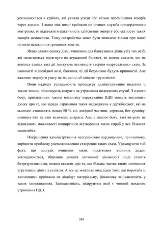 248
ускладнюється в країнах, які уклали угоди про вільне переміщення товарів
через кордон. І якщо між цими країнами не працює служба прикордонного
контролю, то відстежити фактичність здійснення імпорту або експорту таких
товарів неможливо. Тому шахрайство може бути виявлене тільки при появі
потоків незаконних грошових коштів.
Якщо давати оцінку діям, вчиненим для блокування діянь усіх тих осіб,
які намагаються посягнути на державний бюджет, то можна сказати, що на
якихось етапах такі дії знижують активність творців «карусельних» схем. За
наявності відповідної волі, бажання, ці дії безумовно будуть припинені. Але
важливо звернути увагу на те, що ці дії занадто трудомісткі.
Вони надміру ускладнюють процедуру адміністрування податків і,
таким чином, підвищують витрати на утримання податкових служб. З одного
боку, прихильники такого механізму нарахування ПДВ можуть висловити
думку про те, що заради отримання таких надходжень у держбюджет, які на
сьогодні становлять понад 50 % від дохідної частини, держава, без сумніву,
повинна йти на такі величезні витрати. Але, з іншого боку, такі витрати не
відкидають можливості поширеного відтворення таких спроб у все більших
масштабах.
Покращення адміністрування неспроможне кардинально, принципово,
вирішити проблему унеможливлення створення таких схем. Ураховуючи той
факт, що пошуки вчинення таких податкових злочинів дедалі
ускладнюються, збирання доказів злочинної діяльності іноді стають
безрезультатними, можна сказати про те, що більша частка таких злочинних
угруповань діють з успіхом. А все це можливо внаслідок того, що боротьба зі
злочинними проявами не ліквідує матеріальну, фінансову зацікавленість у
таких зловживаннях. Зацікавленість, підґрунтям якої є чинний механізм
утримання ПДВ.
 