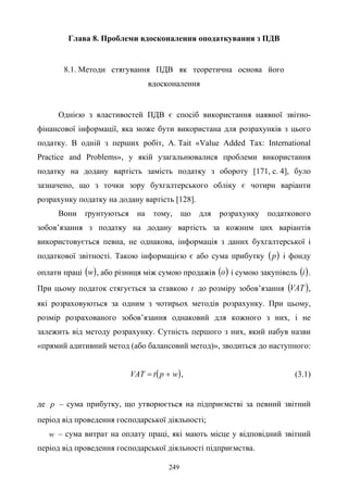 249
Глава 8. Проблеми вдосконалення оподаткування з ПДВ
8.1. Методи стягування ПДВ як теоретична основа його
вдосконалення
Однією з властивостей ПДВ є спосіб використання наявної звітно-
фінансової інформації, яка може бути використана для розрахунків з цього
податку. В одній з перших робіт, A. Tait «Value Added Tax: International
Practice and Problems», у якій узагальнювалися проблеми використання
податку на додану вартість замість податку з обороту [171, с. 4], було
зазначено, що з точки зору бухгалтерського обліку є чотири варіанти
розрахунку податку на додану вартість [128].
Вони ґрунтуються на тому, що для розрахунку податкового
зобов’язання з податку на додану вартість за кожним цих варіантів
використовується певна, не однакова, інформація з даних бухгалтерської і
податкової звітності. Такою інформацією є або сума прибутку ( )p і фонду
оплати праці ( )w , або різниця між сумою продажів ( )о і сумою закупівель ( )i .
При цьому податок стягується за ставкою t до розміру зобов’язання ( )VAT ,
які розраховуються за одним з чотирьох методів розрахунку. При цьому,
розмір розрахованого зобов’язання однаковий для кожного з них, і не
залежить від методу розрахунку. Сутність першого з них, який набув назви
«прямий адитивний метод (або балансовий метод)», зводиться до наступного:
( )wptVAT += , (3.1)
де p – сума прибутку, що утворюється на підприємстві за певний звітний
період від проведення господарської діяльності;
w – сума витрат на оплату праці, які мають місце у відповідний звітний
період від проведення господарської діяльності підприємства.
 