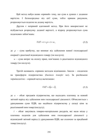 250
Цей метод набув назви «прямий» тому, що сума в дужках є доданою
вартістю. І безпосередньо від цієї суми, тобто прямим рахунком,
розраховується податок на додану вартість.
Другим є непрямий адитивний метод. При його використанні не
відбувається розрахунку доданої вартості, а відразу розраховується сума
податкових зобов’язань:
wtptVAT ×+×= , (3.2)
де p – сума прибутку, що виникає від здійснення певної господарської
операції з реалізації відповідного товару (чи послуги);
w – сума витрат на оплату праці, пов’язаних із реалізацією відповідного
товару (чи послуги).
Третій називають «прямим методом віднімання». Інколи – «податком
на трансферти підприємства» (business transfer tax). За російською
термінологією – «прямой метод вычитания»:
( )iоtVAT −= , (3.3)
де о – обсяг продажів підприємства, що надходять платнику за певний
звітний період від здійснення ним господарської діяльності. Обчислюється з
урахуванням суми ПДВ, що надійшло підприємству у складі ціни за
реалізований ним товар (послугу);
i – обсяг закупівель товарно-матеріальних ресурсів, які мали місце у
платника податків для здійснення ним господарської діяльності у
відповідний звітний період (з урахуванням ПДВ, що сплачено за придбаний
товар (послугу).
 