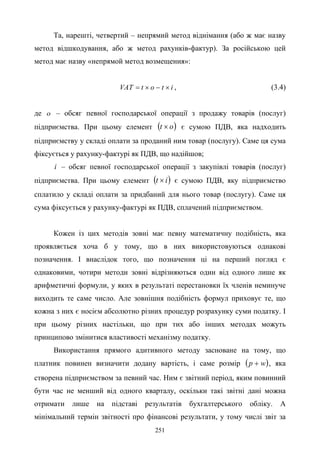 251
Та, нарешті, четвертий – непрямий метод віднімання (або ж має назву
метод відшкодування, або ж метод рахунків-фактур). За російською цей
метод має назву «непрямой метод возмещения»:
itоtVAT ×−×= , (3.4)
де о – обсяг певної господарської операції з продажу товарів (послуг)
підприємства. При цьому елемент ( )оt × є сумою ПДВ, яка надходить
підприємству у складі оплати за проданий ним товар (послугу). Саме ця сума
фіксується у рахунку-фактурі як ПДВ, що надійшов;
i – обсяг певної господарської операції з закупівлі товарів (послуг)
підприємства. При цьому елемент ( )it × є сумою ПДВ, яку підприємство
сплатило у складі оплати за придбаний для нього товар (послугу). Саме ця
сума фіксується у рахунку-фактурі як ПДВ, сплачений підприємством.
Кожен із цих методів зовні має певну математичну подібність, яка
проявляється хоча б у тому, що в них використовуються однакові
позначення. І внаслідок того, що позначення ці на перший погляд є
однаковими, чотири методи зовні відрізняються один від одного лише як
арифметичні формули, у яких в результаті перестановки їх членів неминуче
виходить те саме число. Але зовнішня подібність формул приховує те, що
кожна з них є носієм абсолютно різних процедур розрахунку суми податку. І
при цьому різних настільки, що при тих або інших методах можуть
принципово змінитися властивості механізму податку.
Використання прямого адитивного методу засноване на тому, що
платник повинен визначити додану вартість, і саме розмір ( )wp + , яка
створена підприємством за певний час. Ним є звітний період, яким повинний
бути час не менший від одного кварталу, оскільки такі звітні дані можна
отримати лише на підставі результатів бухгалтерського обліку. А
мінімальний термін звітності про фінансові результати, у тому числі звіт за
 