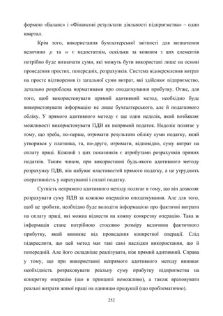 252
формою «Баланс» і «Фінансові результати діяльності підприємства» – один
квартал.
Крім того, використання бухгалтерської звітності для визначення
величини p та w є недостатнім, оскільки за кожним з цих елементів
потрібно буде визначати суми, які можуть бути використані лише на основі
проведення простих, попередніх, розрахунків. Система відокремлення витрат
на просте відтворення із загальної суми витрат, які здійснює підприємство,
детально розроблена нормативами про оподаткування прибутку. Отже, для
того, щоб використовувати прямий адитивний метод, необхідно буде
використовувати інформацію не лише бухгалтерського, але й податкового
обліку. У прямого адитивного методу є ще один недолік, який позбавляє
можливості використовувати ПДВ як непрямий податок. Недолік полягає у
тому, що треба, по-перше, отримати результати обліку суми податку, який
утворився у платника, та, по-друге, отримати, відповідно, суму витрат на
оплату праці. Кожний з цих показників є атрибутами розрахунків прямих
податків. Таким чином, при використанні будь-якого адитивного методу
розрахунку ПДВ, він набуває властивостей прямого податку, а це утруднить
оперативність у нарахуванні і сплаті податку.
Сутність непрямого адитивного методу полягає в тому, що він дозволяє
розрахувати суму ПДВ за кожною операцією оподаткування. Але для того,
щоб це зробити, необхідно буде володіти інформацією про фактичні витрати
на оплату праці, які можна віднести на кожну конкретну операцію. Така ж
інформація стане потрібною стосовно розміру величини фактичного
прибутку, який виникне від проведення конкретної операції. Слід
підкреслити, що цей метод має такі самі наслідки використання, що й
попередній. Але його складніше реалізувати, ніж прямий адитивний. Справа
у тому, що при використанні непрямого адитивного методу виникає
необхідність розраховувати реальну суму прибутку підприємства на
конкретну операцію (що в принципі неможливо), а також враховувати
реальні витрати живої праці на одиницю продукції (що проблематично).
 