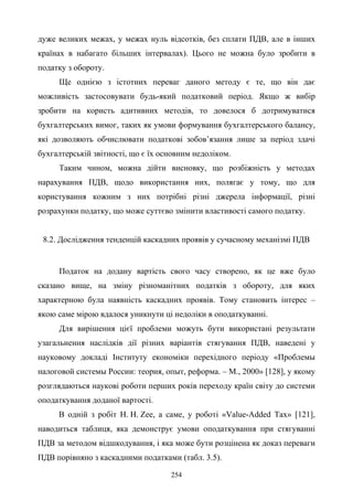 254
дуже великих межах, у межах нуль відсотків, без сплати ПДВ, але в інших
країнах в набагато більших інтервалах). Цього не можна було зробити в
податку з обороту.
Ще однією з істотних переваг даного методу є те, що він дає
можливість застосовувати будь-який податковий період. Якщо ж вибір
зробити на користь адитивних методів, то довелося б дотримуватися
бухгалтерських вимог, таких як умови формування бухгалтерського балансу,
які дозволяють обчислювати податкові зобов’язання лише за період здачі
бухгалтерській звітності, що є їх основним недоліком.
Таким чином, можна дійти висновку, що розбіжність у методах
нарахування ПДВ, щодо використання них, полягає у тому, що для
користування кожним з них потрібні різні джерела інформації, різні
розрахунки податку, що може суттєво змінити властивості самого податку.
8.2. Дослідження тенденцій каскадних проявів у сучасному механізмі ПДВ
Податок на додану вартість свого часу створено, як це вже було
сказано вище, на зміну різноманітних податків з обороту, для яких
характерною була наявність каскадних проявів. Тому становить інтерес –
якою саме мірою вдалося уникнути ці недоліки в оподаткуванні.
Для вирішення цієї проблеми можуть бути використані результати
узагальнення наслідків дії різних варіантів стягування ПДВ, наведені у
науковому докладі Інституту економіки перехідного періоду «Проблемы
налоговой системы России: теория, опыт, реформа. – М., 2000» [128], у якому
розглядаються наукові роботи перших років переходу країн світу до системи
оподаткування доданої вартості.
В одній з робіт H. H. Zee, а саме, у роботі «Value-Added Tax» [121],
наводиться таблиця, яка демонструє умови оподаткування при стягуванні
ПДВ за методом відшкодування, і яка може бути розцінена як доказ переваги
ПДВ порівняно з каскадними податками (табл. 3.5).
 