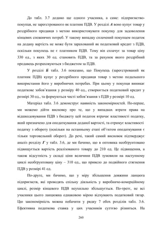 260
До табл. 3.7 додамо ще одного учасника, а саме: підприємство-
покупця, не зареєстрованого як платник ПДВ. У розділі А воно купує товар у
роздрібного продавця з метою використовувати покупку для задоволення
кінцевих споживчих потреб. У такому випадку сплачений покупцем податок
на додану вартість не може бути зарахований як податковий кредит з ПДВ,
оскільки покупець не є платником ПДВ. Тому він сплачує за товар ціну
330 од., з яких 30 од. становить ПДВ, та за рахунок якого роздрібний
продавець розраховуються з бюджетом за ПДВ.
У розділі Б табл. 3.6 показано, що Покупець (зареєстрований як
платник ПДВ) купує у роздрібного продавця товар з метою подальшого
використання його у виробничих потребах. При цьому у покупця виникає
податкове зобов’язання у розміру 40 од., створюється податковий кредит у
розмірі 30 од., та формуються чисті зобов’язання з ПДВ у розмірі 10 од.
Матеріал табл. 3.6 демонструє наявність закономірностей. По-перше,
ми можемо дійти висновку про те, що у випадках втрати права на
відшкодовування ПДВ з бюджету цей податок втрачає властивості податку,
який призначено для оподаткування доданої вартості, та отримує властивості
податку з обороту (оскільки на останньому етапі об’єктом оподаткування є
тільки торговельний оборот). До речі, такий самий висновок підтверджує
аналіз розділу Г у табл. 3.6, де ми бачимо, що в оптовика необґрунтовано
підвищується вартість реалізованого товару до 210 од. Це підвищення, а
також відсутність у складі ціни величини ПДВ зумовили на наступному
циклі необґрунтовану ціну – 310 од., що привело до подвійного стягнення
ПДВ у розмірі 41 од.
По-друге, ми бачимо, що у міру збільшення довжини ланцюга
підприємств, які проводять спільну діяльність у виробничо-комерційному
циклі, розмір кінцевого ПДВ неухильно збільшується. По-третє, не всі
учасники цього ланцюжка однаковою мірою відчувають податковий тягар.
Цю закономірність можна побачити у рядку 7 обох розділів табл. 3.6.
Ефективна податкова ставка у цих учасників суттєво різниться. На
 