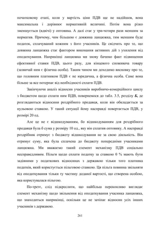 261
початковому етапі, коли у вартість ціни ПДВ ще не надійшов, вона
максимальна і дорівнює нормативній величині. Потім вона різко
зменшується (вдвічі) у оптовика. А далі стає у три-чотири рази меншим за
норматив. Причому, чим більшою є довжина ланцюжка, тим меншим буде
податок, сплачуваний кожним з його учасників. Це свідчить про те, що
довжина ланцюжка стає фактором виконання активних дій з ухилення від
оподаткування. Наприкінці ланцюжка ми знову бачимо факт підвищення
ефективної ставки ПДВ, цього разу, для кінцевого споживача товару
(зазвичай ним є фізична особа). Таким чином ми доходимо висновку про те,
що головним платником ПДВ є не юридична, а фізична особа. Саме вона
більше за все потерпає від необхідності сплати ПДВ.
Закінчуючи аналіз відносин учасників виробничо-комерційного циклу
з бюджетом щодо сплати ним ПДВ, повернемося до табл. 3.5, розділу Б, де
розглядаються відносини роздрібного продавця, коли він обкладається за
нульовою ставкою. У такий ситуації йому насправді повертається ПДВ, у
розмірі 20 од.
Але це не є відшкодуванням, бо відшкодуванням для роздрібного
продавця була б сума у розміру 10 од., яку він сплатив оптовику. А насправді
роздрібник отримує з бюджету відшкодування не за свою діяльність. Він
отримує суму, яка була сплачена до бюджету попередніми учасниками
ланцюжка. Ми вважаємо такий елемент механізму ПДВ соціально
несправедливим. Пільги щодо сплати податку за ставкою 0 % мають бути
задіяними у податкових відносинах з державою тільки того платника
податків, який користується пільговою ставкою. Ця пільга повинна звільняти
від оподаткування тільки ту частину доданої вартості, що створена особою,
яка користувалася пільгою.
По-третє, слід підкреслити, що найбільш переконливо виглядає
елемент механізму щодо звільнення від оподаткування учасника ланцюжка,
що знаходиться наприкінці, оскільки це не зачіпає відносин усіх інших
учасників з державою.
 