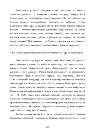 262
По-четверте, у складі підприємств, які опиняються на початку
ланцюжка учасників зі створення готового продукту, можуть бути
підприємства, що видобувають корисні копалини. Як ми побачили, на
початку технологічно-комерційного ланцюжка діє найвищий ступінь
податкового тиску ПДВ. Це свідчить про те, що розробка родовищ корисних
копалин є найменш прибутковою діяльністю. Таку ситуацію не можна
вважати соціально справедливою, оскільки наявність саме сировини стає
найважливішим фактором прийняття рішення про початок виробництва
певної продукції. Цей висновок є особливо актуальним для тих держав, у
яких значний відсоток реалізації товарів на експорт становить сировина.
8.3. Сучасні уявлення про заміну діючого механізму ПДВ на інші податки
Податок на додану вартість є одним з таких податкових інструментів,
який порівняно з іншими діє набагато менше часу, але навколо якого є
набагато більше суперечностей щодо обґрунтованості тих чи інших
елементів з його механізму. Окремі дослідники вказують на недоцільність
використання ПДВ в економіці України. Так, наприклад, професор
А. М. Соколовська стверджує, що умови розвитку національної економіки
свідчать про недоцільність введення ПДВ на початку 1990-х років, та що
умови є такими, при яких і надалі слід використовувати податок з обороту як
більш адекватний особливостям і умовам, у яких Україна перебувала на той
час [172, с. 25]. Зараз, коли держава виявилася залученою до системи
непрямого оподаткування зразка західноєвропейських країн, сама Україна
зробилася обтяженою великою кількістю міжнародних зобов’язань взагалі та
відносно самого ПДВ зокрема. Тому всі подальші кроки у цьому напрямку
треба робити з огляду на ці обставини.
Велика кількість авторів бере участь у дискусіях щодо формулювання
відповідних пропозицій. Дослідження, проведене нами, свідчить про те, що
 