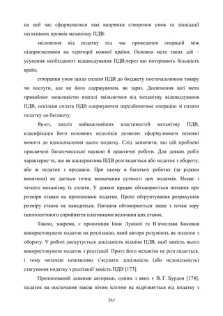 263
на цей час сформувалися такі напрямки створення умов та ліквідації
негативних проявів механізму ПДВ:
звільнення від податку під час проведення операцій між
підприємствами на території кожної країни. Основна мета таких дій –
усунення необхідності відшкодування ПДВ,через що потерпають більшість
країн;
створення умов щодо сплати ПДВ до бюджету постачальником товару
чи послуги, але не його одержувачем, як зараз. Досягнення цієї мети
приваблює можливістю взагалі звільнитися від механізму відшкодування
ПДВ, оскільки сплата ПДВ одержувачем передбачатиме операцію зі сплати
податку до бюджету.
Як-от, аналіз найважливіших властивостей механізму ПДВ,
класифікація його основних недоліків дозволяє сформулювати основні
вимоги до вдосконалення цього податку. Слід зазначити, що цій проблемі
присвячені багаточисельні наукові й практичні роботи. Для деяких робіт
характерне те, що як альтернатива ПДВ розглядається або податок з обороту,
або ж податок з продажів. При цьому в багатьох роботах (за рідким
винятком) не дається точне визначення сутності цих податків. Немає і
чіткого механізму їх сплати. У деяких працях обговорюється питання про
розміри ставки на пропоновані податки. Проте обґрунтування розрахунків
розміру ставок не наводиться. Питання обговорюється лише з точки зору
психологічного сприйняття платниками величини цих ставок.
Такою, зокрема, є пропозиція Інни Луніної та В’ячеслава Биковця
використовувати податок на реалізацію, який автори розуміють як податок з
обороту. У роботі дискутується доцільність відміни ПДВ, щоб замість нього
використовувати податок з реалізації. Проте його механізм не розглядається,
і тому читачеві неможливо з’ясувати доцільність (або недоцільність)
стягування податку з реалізації замість ПДВ [173].
Пропонований деякими авторами, одним з яких є В. Г. Бурдов [174],
податок на постачання також нічим істотно не відрізняється від податку з
 