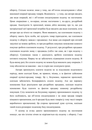 264
обороту. Спільне полягає лише у тому, що об’єктом оподаткування є обсяг
виконаної операції продажу товарів. Відмінність – у тому, що автори вводять
два види операцій, які є об’єктами оподаткування податку на постачання.
Цими операціями є, по-перше, оптове постачання і, по-друге, роздрібний
продаж. Аналізуючи їх пропозиції, можна дійти висновку про те, що для
матеріалізації цієї пропозиції потрібно буде вводити два види платників, хоча
автори про це нічого не говорять. Вони вважають, що платниками податку з
обороту мають бути особи, які купують товар (пригадаємо, що платником
податку із обороту завжди є продавець). Але якщо для операцій при оптовій
закупівлі це можна зробити, то при роздрібних покупках неможливо кожного
покупця зробити платником податку. У результаті, при роздрібних продажах
платником податків знову є продавець (тобто так само, як і при податку з
обороту). Сумнівною також є доцільність зробити платником податку
оптового покупця. Навряд чи це забезпечить підвищення сплати податку. В
будь-якому разі, без сплати податку не можна буде виконати дану операцію. І
тому абсолютно не важливо – яка зі сторін має сплачувати гроші.
Автори пропонують платити податок не за підсумками податкового
періоду, яким сьогодні буває, як правило, місяць, а за фактом здійснення
операції купівлі-продажу товару. Це є, безумовно, перевагою пропозиції,
оскільки забезпечить безперервність сплати податку. Але цю перевагу
неможливо буде реалізувати при роздрібних продажах, оскільки податок
неможливо буде платити за фактом продажу кожному роздрібному
покупцеві. Слід зазначити як безумовну перевагу пропонованого податку ту
його особливість, що об’єктом оподаткування є не лише продаж товарів
кінцевого призначення, але й продажі будь-яких товарів (у тому числі товарів
виробничого призначення). Ця сторона пропозиції дуже суттєва, оскільки
такий підхід розширює податкову базу оподаткування.
У цілому ж огляд даного пропонованого податку на постачання
показує, що він істотно нічим не відрізняється від податку з обороту. І все
 