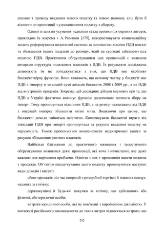 265
сказане з приводу введення нового податку (з новою назвою), слід було б
віднести до пропозиції з удосконалення податку з обороту.
Одним зі шляхів усунення недоліків стала пропозиція окремих авторів,
прикладом їх зокрема є А. Романов [175], використовувати компенсаційну
модель реформування податкової системи за допомогою відміни ПДВ взагалі
та збільшення інших податків до розміру, який на сьогодні забезпечується
сплатою ПДВ. Практичним обґрунтуванням цих пропозицій є виявлена
авторами структура податкових платежів з ПДВ. Їх результати досліджень
дозволяють їм не погоджуватися з тим, що ПДВ має особливу
бюджетотвірну функцію. Вони вважають, що основну частку у бюджеті має
ПДВ з імпорту в загальній сумі доходів бюджетів 2008 і 2009 рр., а не ПДВ
від внутрішніх продажів. Зокрема, цей дослідник дійшов висновку про те, що
ПДВ в Україні фактично виконує функцію додаткового митного збору на
імпорт. Тому пропонується відмінити ПДВ, а на розмір надходжень від ПДВ
з операцій імпорту збільшити ввізні мита. Вважаючи при цьому, що
бюджетні доходи зміняться неістотно. Компенсувати бюджетні втрати від
ліквідації ПДВ при імпорті пропонується за рахунок введення податку на
нерухомість. Також пропонується компенсувати недоотримані кошти за
рахунок збільшення рентних платежів.
Найбільш близькими до практичного вживання і теоретичного
обґрунтування виявилися деякі пропозиції, які хоча і нечисленні, але дуже
важливі для вирішення проблеми. Однією з них є пропозиція ввести податок
з продажів. Об’єктом оподаткування цього податку пропонуються наступні
види доходів і витрат:
обсяг продажів під час операцій з роздрібної торгівлі й платних послуг,
наданих за готівку;
держзакупівлі й будь-які покупки за готівку, що здійснюють або
фізичні, або юридичні особи;
витрати юридичної особи, які не пов’язані з виробничою діяльністю. У
контексті російського законодавства до таких витрат відносяться витрати, що
 