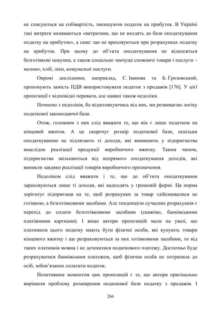 266
не списуються на собівартість, зменшуючи податок на прибуток. В Україні
такі витрати називаються «витратами, що не входять до бази оподаткування
податку на прибуток», а саме: що не враховуються при розрахунках податку
на прибуток. При цьому до об’єкта оподаткування не відносяться
безготівкові покупки, а також соціально значущі споживчі товари і послуги –
молоко, хліб, ліки, комунальні послуги.
Окремі дослідники, наприклад, С. Іванова та Б. Грозовський,
пропонують замість ПДВ використовувати податок з продажів [176]. У цієї
пропозиції є відповідні переваги, але наявні також недоліки.
Почнемо з недоліків, бо відштовхуючись від них, ми розвиваємо логіку
податкової законодавчої бази.
Отож, головним з них слід вважати те, що він є лише податком на
кінцевий вжиток. А це скорочує розмір податкової бази, оскільки
оподаткуванню не підлягають ті доходи, які виникають у підприємства
внаслідок реалізації продукції виробничого вжитку. Таким чином,
підприємства звільняються від непрямого оподаткування доходів, які
виникли завдяки реалізації товарів виробничого призначення.
Недоліком слід вважати і те, що до об’єкта оподаткування
зараховуються лише ті доходи, які надходять у грошовій формі. Ця норма
зорієнтує підприємця на те, щоб розрахунки за товар здійснювалися не
готівкою, а безготівковими засобами. Але тенденцією сучасних розрахунків є
перехід до сплати безготівковими засобами (скажімо, банківськими
платіжними картками). І якщо автори пропозицій мали на увазі, що
платником цього податку мають бути фізичні особи, які купують товари
кінцевого вжитку і що розраховуються за них готівковими засобами, то від
таких платників можна і не дочекатися податкового платежу. Достатньо буде
розрахуватися банківським платежем, щоб фізична особа не потрапила до
осіб, зобов’язаних сплатити податок.
Позитивним моментом цих пропозицій є те, що автори оригінально
вирішили проблему розширення податкової бази податку з продажів. І
 