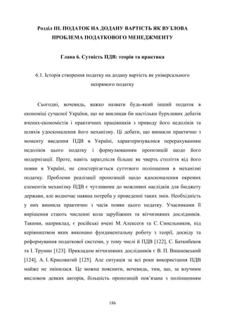 186
Розділ ІІІ. ПОДАТОК НА ДОДАНУ ВАРТІСТЬ ЯК ВУЗЛОВА
ПРОБЛЕМА ПОДАТКОВОГО МЕНЕДЖМЕНТУ
Глава 6. Сутність ПДВ: теорія та практика
6.1. Історія створення податку на додану вартість як універсального
непрямого податку
Сьогодні, вочевидь, важко назвати будь-який інший податок в
економіці сучасної України, що не викликав би настільки бурхливих дебатів
вчених-економістів і практичних працівників з приводу його недоліків та
шляхів удосконалення його механізму. Ці дебати, що виникли практично з
моменту введення ПДВ в Україні, характеризувалися перерахуванням
недоліків цього податку і формулюванням пропозицій щодо його
модернізації. Проте, навіть зараз,після більше як чверть століття від його
появи в Україні, не спостерігається суттєвого поліпшення в механізмі
податку. Проблеми реалізації пропозицій щодо вдосконалення окремих
елементів механізму ПДВ є чутливими до можливих наслідків для бюджету
держави, але водночас наявна потреба у проведенні таких змін. Необхідність
у них виникла практично з часів появи цього податку. Учасниками її
вирішення стають численні кола зарубіжних та вітчизняних дослідників.
Такими, наприклад, є російські вчені М. Алексеєв та С. Синельников, під
керівництвом яких виконано фундаментальну роботу з теорії, досвіду та
реформування податкової системи, у тому числі й ПДВ [122], С. Баткибеков
та І. Трунин [123]. Прикладом вітчизняних дослідників є В. П. Вишневський
[124], А. І. Крисоватий [125]. Але ситуація за всі роки використання ПДВ
майже не змінилася. Це можна пояснити, вочевидь, тим, що, за влучним
висловом деяких авторів, більшість пропозицій пов’язана з поліпшенням
 