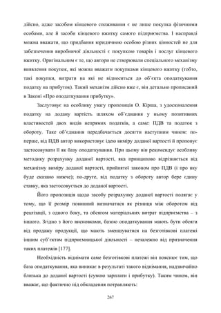 267
дійсно, адже засобом кінцевого споживання є не лише покупка фізичними
особами, але й засоби кінцевого вжитку самого підприємства. І насправді
можна вважати, що придбання юридичною особою різних цінностей не для
забезпечення виробничої діяльності є покупкою товарів і послуг кінцевого
вжитку. Оригінальним є те, що автори не створювали спеціального механізму
виявлення покупок, які можна вважати покупками кінцевого вжитку (тобто,
такі покупки, витрати на які не відносяться до об’єкта оподаткування
податку на прибуток). Такий механізм дійсно вже є, він детально прописаний
в Законі «Про оподаткування прибутку».
Заслуговує на особливу увагу пропозиція О. Кірша, з удосконалення
податку на додану вартість шляхом об’єднання у ньому позитивних
властивостей двох видів непрямих податків, а саме: ПДВ та податок з
обороту. Таке об’єднання передбачається досягти наступним чином: по-
перше, від ПДВ автор використовує ідею виміру доданої вартості й пропонує
застосовувати її як базу оподаткування. При цьому він рекомендує особливу
методику розрахунку доданої вартості, яка принципово відрізняється від
механізму виміру доданої вартості, прийнятої законом про ПДВ (і про яку
буде сказано нижче); по-друге, від податку з обороту автор бере єдину
ставку, яка застосовується до доданої вартості.
Його пропозиція щодо засобу розрахунку доданої вартості полягає у
тому, що її розмір повинний визначатися як різниця між оборотом від
реалізації, з одного боку, та обсягом матеріальних витрат підприємства – з
іншого. Згідно з його висновками, базою оподаткування мають бути обсяги
від продажу продукції, що мають зменшуватися на безготівкові платежі
іншим суб’єктам підприємницької діяльності – незалежно від призначення
таких платежів [177].
Необхідність віднімати саме безготівкові платежі він пояснює тим, що
база оподаткування, яка виникає в результаті такого віднімання, надзвичайно
близька до доданої вартості (сумою зарплати і прибутку). Таким чином, він
вважає, що фактично під обкладення потрапляють:
 