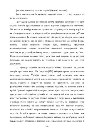 268
фонд споживання (готівкові персоніфіковані виплати);
фонд накопичення (у вузькому значенні слова – те, що дотепер не
витрачене взагалі).
Проте для реалізації пропозицій автора необхідно добитися того, щоб
додана вартість враховувалася на основі науково обґрунтованої методики.
Ми вважаємо необґрунтованою пропозицію розраховувати додану вартість
як різницю між виторгом від реалізації та матеріальними витратами суб’єкта
господарювання. Бо цілком імовірно, що підприємства почнуть оплачувати
матеріальні витрати, які за своєю природою відносяться до витрат фонду
вжитку. Такими витратами можуть бути, наприклад, придбання
машинобудівним заводом автомобіля підвищеної комфортності. Або,
скажімо, витрати на безготівкову оплату закордонних туристичних путівок.
Якщо підприємства почнуть оплачувати саме такі витрати, то розрахунки
покажуть, що додана вартість не створена, і що податок не має бути
сплачений.
З приводу джерела сплати податку можна послатися на деяких
авторів, прикладом яких є Ю. Гаврилов [178], які пропонують змінити наявну
податкову систему України таким чином, щоб відмінити всю масу
сьогоднішніх податків і ввести замість них всього три податки – податок на
землю, податок із обороту та податок на нерухомість. Ми поки не
розглядаємо питання про доцільну кількість податків, які повинні діяти в
країні. Приклад з пропозицією запровадження трьох податків говорить лише
про те, що яка б кількість податків не стягувалася, всі вони так чи інакше
сплачуватимуться за рахунок доданої вартості. І тому якщо у суспільства
з’явиться змога підійти до виміру доданої вартості, то достатньо буде
визначати величину об’єкта оподаткування всіх без винятку податків,
незалежно від кількості запропонованих податків. Але при цьому кількість
податків, їх найменування та ставки матимуть значення не стільки для
формування прибуткової частини бюджетів, скільки для розв’язання задачі
перерозподілу податкових платежів між соціальними групами населення з
 