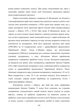 269
різним рівнем соціального захисту. При цьому стимулювання має діяти у
масштабах держави таким чином, щоб заохочувати проведення окремих
видів підприємницької діяльності.
Окремі дослідники вважають, наприклад, Б. Малашонок, що більшість
з високорозвинених країн світу спромоглися досягнути значних успіхів у всіх
галузях своєї економіки починаючи з 1970-х років саме завдяки тому, що у
перші десятиріччя після закінчення Другої світової війни використовували
податок з обороту [179, с. 34-35]. При цьому Б. Малашонок визнає, що
перехід до цього податку можна вважати в деякому розумінні кроком назад.
Але на його переконання, такий тимчасовий відступ є вкрай необхідним. Як
аргумент щодо можливості переходу на іншу систему непрямого податку він
посилається на експеримент, який було проведено протягом двох років
(1999-2001) на 32 підприємствах легкої і деревообробної промисловості
Чернівецької області. Автор Е. Венжик вважає, що результатами
експерименту [180] було підвищення всіх основних економічних показників
учасників експерименту, а саме: збільшення обсягів виробництва
підприємств, підвищення заробітної плати, істотне збільшення відрахувань
до бюджетів усіх рівнів. Зміст експерименту передбачено Законом України
[181] «Про економічний експеримент щодо стабілізації роботи підприємств
легкої та деревообробної промисловості Чернівецької області». Число
збиткових підприємств серед учасників експерименту зменшилося з 21 до 14.
Вісім підприємств, а саме: 25 % від загальної кількості, були виведені зі
стадії стагнації, зокрема великі виробники, як підприємство «Схід» і
трикотажна фабрика «Арніка».
Конструкція податку з обороту, про який йде мова, сформована
вищевказаним Законом України. У ньому було зазначено, що учасники
експерименту сплачуватимуть єдиний податок замість податку на додану
вартість, податку на прибуток підприємств (за винятком податку на
прибуток, сплата якого передбачена статтею 6 цього Закону), плати (податку)
за землю, податку з власників транспортних засобів та інших самохідних
 