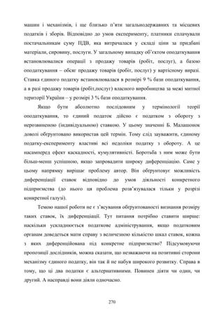 270
машин і механізмів, і ще близько п’яти загальнодержавних та місцевих
податків і зборів. Відповідно до умов експерименту, платники сплачували
постачальникам суму ПДВ, яка витрачалася у складі ціни за придбані
матеріали, сировину, послуги. У загальному випадку об’єктом оподаткування
встановлювалися операції з продажу товарів (робіт, послуг), а базою
оподаткування – обсяг продажу товарів (робіт, послуг) у вартісному виразі.
Ставка єдиного податку встановлювалася в розмірі 9 % бази оподаткування,
а в разі продажу товарів (робіт,послуг) власного виробництва за межі митної
території України – у розмірі 3 % бази оподаткування.
Якщо бути абсолютно послідовним у термінології теорії
оподаткування, то єдиний податок дійсно є податком з обороту з
нерозвиненою (індивідуальною) ставкою. У цьому значенні Б. Малашонок
доволі обґрунтовано використав цей термін. Тому слід зауважити, єдиному
податку-експерименту властиві всі недоліки податку з обороту. А це
насамперед ефект каскадності, кумулятивністі. Боротьба з ним може бути
більш-менш успішною, якщо запровадити широку диференціацію. Саме у
цьому напрямку вирішає проблему автор. Він обґрунтовує можливість
диференціації ставок відповідно до умов діяльності конкретного
підприємства (до нього ця проблема розв’язувалася тільки у розрізі
конкретної галузі).
Темою нашої роботи не є з’ясування обґрунтованості визнання розміру
таких ставок, їх диференціації. Тут питання потрібно ставити ширше:
наскільки ускладнюється податкове адміністрування, якщо податковим
органам доведеться мати справу з величезною кількістю шкал ставок, кожна
з яких диференційована під конкретне підприємство? Підсумовуючи
пропозиції дослідників, можна сказати, що незважаючи на позитивні сторони
механізму єдиного податку, він так й не набув широкого розвитку. Справа в
тому, що ці два податки є альтернативними. Повинен діяти чи один, чи
другий. А насправді вони діяли одночасно.
 
