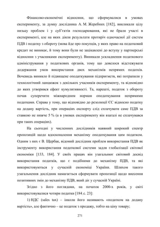271
Фінансово-економічні відносини, що сформувалися в умовах
експерименту, за думку дослідника А. М. Жеребних [182], викликали цілу
низьку проблем і у суб’єктів господарювання, які не брали участі в
експерименті, але на яких діяли результати протиріч одночасної дії систем
ПДВ і податку з обороту (мова йде про покупців, у яких право на податковий
кредит не виникає, й тому вони були не зацікавлені до вступу у партнерські
відносини з учасниками експерименту). Виникали ускладнення податкового
адміністрування у податкових органів, тому що довелося відстежувати
додержання умов використання двох механізмів непрямих податків.
Вочевидь виникло й підвищене оподаткування підприємств, які потрапили у
технологічний ланцюжок з декількох учасників експерименту, та відповідно
до яких утворився ефект кумулятивності. Та, нарешті, податок з обороту
почав суперечити міжнародним нормам оподаткування непрямими
податками. Справа у тому, що відповідно до резолюції ЄС відносно податку
на додану вартість, при операціях експорту слід сплачувати саме ПДВ за
ставкою не нижче 5 % (а в умовах експерименту він взагалі не сплачувався
при таких операціях).
На сьогодні у численних дослідників наявний широкий спектр
пропозицій щодо вдосконалення механізму оподаткування цим податком.
Одним з них є В. Щербак, відомий дослідник проблем використання ПДВ як
інструменту використання податкової системи задля глобалізації світової
економіки [133, 184]. У своїх працях він узагальнює світовий досвід
використання податків, що є подібними до механізму ПДВ, та які
використовуються у сучасній економіці України. Шляхом такого
узагальнення дослідник намагається сформувати пропозиції щодо внесення
позитивних змін до механізму ПДВ, який діє у сучасній Україні.
Згідно з його поглядами, на початок 2000-х років, у світі
використовувалися чотири податки [184, с. 23]:
1) НДС (sales tax) – інколи його називають «податком на додану
вартість», але фактично – це податок з продажу, тобто на ціну товару;
 