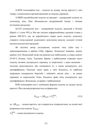 272
2) КОН (consumption tax) – податок на додану частку вартості у ціні
товару з компенсацією (розвантаженням) за покупку сировини;
3) МНП (малайзійський податок на продаж) – одноразовий податок на
оголошену ціну. Ним обкладаються несировинний імпорт і кінцева
вітчизняна продукція;
4) СіТі (commercial tax) – комерційний податок, введений в М’янмі
(Бірмі) з 1 січня 1991 р. Він має свідомо диференційовану градацію ставок у
рамках 200-30 %, що, як передбачають творці цього податку, дозволить
створити стимул-реакції додаткового заохочення випуску складної готової
високотехнологічної продукції.
Як свідчить автор дослідження, податки типу (sales tax) є
найпоширенішими в країнах СНД, Африки, Латинської Америки, деяких
країнах Азії. Податковий тягар там виявляється найбільшим, а ставка досягає
29-50 % (Гвіана, Туніс, Танзанія). Країни з найбільшими ставками цього
податку активно експортують сировину та енергоносії, з дещо меншими –
частково реекспортують або споживають їх, а також експортують далі
напівфабрикати. Оскільки таких країн у світі більшість, то найбільш
напружена конкурентна боротьба і найнижчі світові ціни – на ринку
сировини та енергоносіїв. Отже, більшість країн світу експортують далі
напівфабрикати. Відповідно, ці країни є найбіднішими.
КОН (consumption tax) є особливою формою податку на додану частку
вартості. Його розмір розраховується за формулою:
КОН
ПКОНКОН СДВП ×= , (3.5)
де КОНДВ – додана вартість, що створюється підприємством, на основі якої
розраховується податок КОНП ;
КОН
ПС – ставка відповідного податку.
 