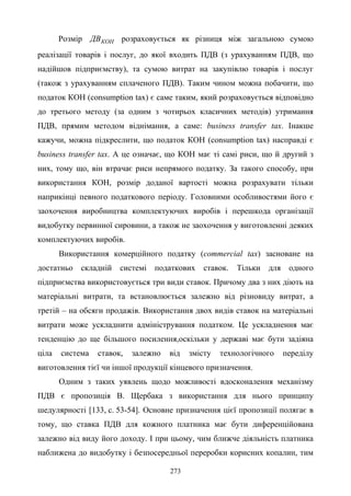 273
Розмір КОНДВ розраховується як різниця між загальною сумою
реалізації товарів і послуг, до якої входить ПДВ (з урахуванням ПДВ, що
надійшов підприємству), та сумою витрат на закупівлю товарів і послуг
(також з урахуванням сплаченого ПДВ). Таким чином можна побачити, що
податок КОН (consumption tax) є саме таким, який розраховується відповідно
до третього методу (за одним з чотирьох класичних методів) утримання
ПДВ, прямим методом віднімання, а саме: business transfer tax. Інакше
кажучи, можна підкреслити, що податок КОН (consumption tax) насправді є
business transfer tax. А це означає, що КОН має ті самі риси, що й другий з
них, тому що, він втрачає риси непрямого податку. За такого способу, при
використання КОН, розмір доданої вартості можна розрахувати тільки
наприкінці певного податкового періоду. Головними особливостями його є
заохочення виробництва комплектуючих виробів і перешкода організації
видобутку первинної сировини, а також не заохочення у виготовленні деяких
комплектуючих виробів.
Використання комерційного податку (commercial tax) засноване на
достатньо складній системі податкових ставок. Тільки для одного
підприємства використовується три види ставок. Причому два з них діють на
матеріальні витрати, та встановлюється залежно від різновиду витрат, а
третій – на обсяги продажів. Використання двох видів ставок на матеріальні
витрати може ускладнити адміністрування податком. Це ускладнення має
тенденцію до ще більшого посилення,оскільки у державі має бути задіяна
ціла система ставок, залежно від змісту технологічного переділу
виготовлення тієї чи іншої продукції кінцевого призначення.
Одним з таких уявлень щодо можливості вдосконалення механізму
ПДВ є пропозиція В. Щербака з використання для нього принципу
шедулярності [133, с. 53-54]. Основне призначення цієї пропозиції полягає в
тому, що ставка ПДВ для кожного платника має бути диференційована
залежно від виду його доходу. І при цьому, чим ближче діяльність платника
наближена до видобутку і безпосередньої переробки корисних копалин, тим
 