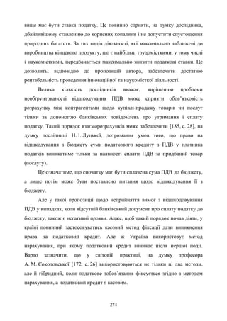 274
вище має бути ставка податку. Це повинно сприяти, на думку дослідника,
дбайливішому ставленню до корисних копалини і не допустити спустошення
природних багатств. За тих видів діяльності, які максимально наближені до
виробництва кінцевого продукту, що є найбільш трудомісткими, у тому числі
і наукомісткими, передбачається максимально знизити податкові ставки. Це
дозволить, відповідно до пропозицій автора, забезпечити достатню
рентабельність проведення інноваційної та наукомісткої діяльності.
Велика кількість дослідників вважає, вирішенню проблеми
необґрунтованості відшкодування ПДВ може сприяти обов’язковість
розрахунку між контрагентами щодо купівлі-продажу товарів чи послуг
тільки за допомогою банківських повідомлень про утримання і сплату
податку. Такий порядок взаєморозрахунків може забезпечити [185, с. 28], на
думку дослідниці Н. І. Луцької, дотримання умов того, що право на
відшкодування з бюджету суми податкового кредиту з ПДВ у платника
податків виникатиме тільки за наявності сплати ПДВ за придбаний товар
(послугу).
Це означатиме, що спочатку має бути сплачена сума ПДВ до бюджету,
а лише потім може бути поставлено питання щодо відшкодування її з
бюджету.
Але у такої пропозиції щодо неприйняття вимог з відшкодовування
ПДВ у випадках, коли відсутній банківський документ про сплату податку до
бюджету, також є негативні прояви. Адже, щоб такий порядок почав діяти, у
країні повинний застосовуватись касовий метод фіксації дати виникнення
права на податковий кредит. Але ж Україна використовує метод
нарахування, при якому податковий кредит виникає після першої події.
Варто зазначити, що у світовій практиці, на думку професора
А. М. Соколовської [172, с. 26] використовуються не тільки ці два методи,
але й гібридний, коли податкове зобов’язання фіксується згідно з методом
нарахування, а податковий кредит є касовим.
 