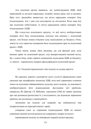 275
Але податкові органи вважають, що адміністрування ПДВ, який
нарахований за методом нарахувань, потребує менше праці, ніж за касовим.
Крім того, традиційно вважається, що метод нарахувань поширює базу
оподаткування. Але з цим слід категорично не погодитися. Коли мова йде
про податкове зобов’язання, то метод нарахування дійсно поширює базу
оподаткування з ПДВ.
Що стосується податкового кредиту, то цей метод необґрунтовано
поширює його базу оподаткування, оскільки чим меншим є податковий
кредит, тим більше можна очікувати суму надходження до бюджету. Отже,
зовсім не слід торкатися поширення бази оподаткування прав на податковий
кредит з ПДВ.
Таким чином, можна дійти висновку, що для фіксації дати, коли
виникає право на податковий кредит, слід використовувати касовий метод.
Це, з одного боку, може сприяти підвищенню надходжень ПДВ до бюджету,
а з іншого – перешкодить намірам сфальсифікувати податковий кредит.
8.4. Тенденції кардинальних змін податку на додану вартість
На середину першого десятиріччя цього століття сформувалися певні
уявлення про модифікацію механізму ПДВ, мета якої спрямована головним
чином на подолання найважливішого недоліку цього податку, на можливості
необґрунтованого його відшкодування. Дослідники цієї проблеми,
наприклад, Ю. Джигир і К. Майзнюк, згрупували [186] всі наявні уявлення
про такі різновиди (розмістимо їх у послідовності, що відповідає вирішенню
проблем, які поставлено у нашій роботі):
звільнення від податку для операцій, що відбуваються між
підприємствами на території кожної з країн;
створення умов до отримання відшкодування ПДВ на момент
отримання грошей постачальником від одержувача товарів чи послуг;
впровадження податку на міжнародні операції купівлі-продажу.
 