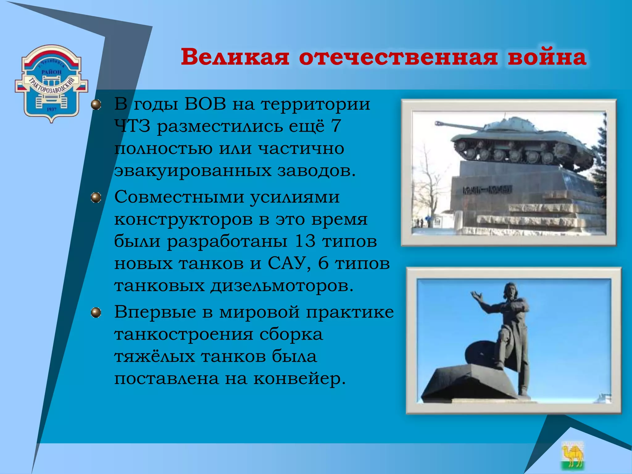 Великая отечественная война
В годы ВОВ на территории
ЧТЗ разместились ещё 7
полностью или частично
эвакуированных заводов.
Совместными усилиями
конструкторов в это время
были разработаны 13 типов
новых танков и САУ, 6 типов
танковых дизельмоторов.
Впервые в мировой практике
танкостроения сборка
тяжёлых танков была
поставлена на конвейер.
 