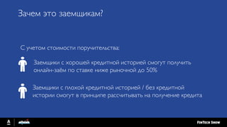 С учетом стоимости поручительства:
Заемщики с хорошей кредитной историей смогут получить
онлайн-заём по ставке ниже рыночной до 50%
Заемщики с плохой кредитной историей / без кредитной
истории смогут в принципе рассчитывать на получение кредита
Зачем это заемщикам?
 