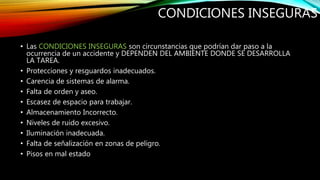 CONDICIONES INSEGURAS
• Las CONDICIONES INSEGURAS son circunstancias que podrían dar paso a la
ocurrencia de un accidente y DEPENDEN DEL AMBIENTE DONDE SE DESARROLLA
LA TAREA.
• Protecciones y resguardos inadecuados.
• Carencia de sistemas de alarma.
• Falta de orden y aseo.
• Escasez de espacio para trabajar.
• Almacenamiento Incorrecto.
• Niveles de ruido excesivo.
• Iluminación inadecuada.
• Falta de señalización en zonas de peligro.
• Pisos en mal estado
 