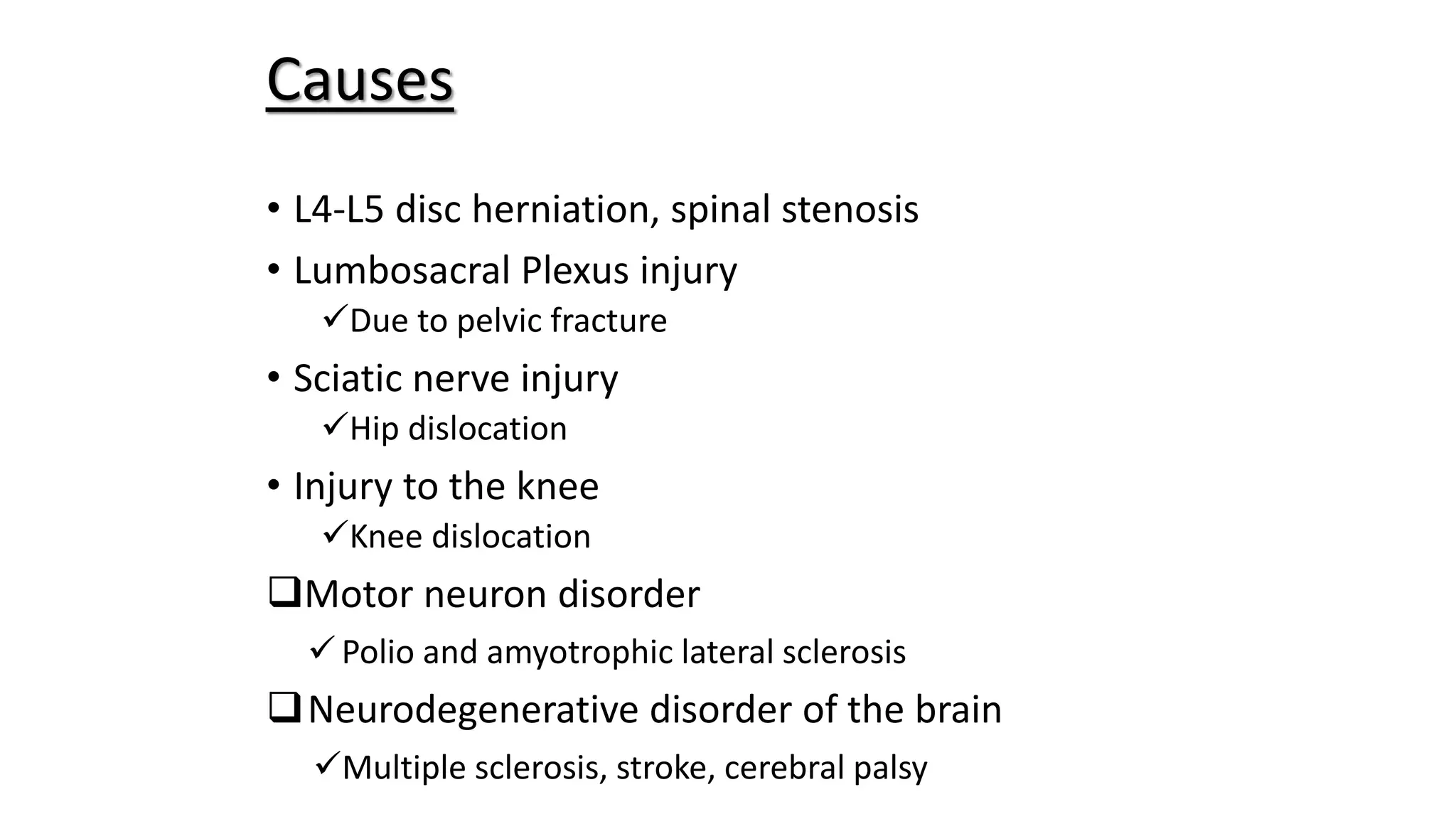 • L4-L5 disc herniation, spinal stenosis
• Lumbosacral Plexus injury
Due to pelvic fracture
• Sciatic nerve injury
Hip dislocation
• Injury to the knee
Knee dislocation
Motor neuron disorder
Polio and amyotrophic lateral sclerosis
Neurodegenerative disorder of the brain
Multiple sclerosis, stroke, cerebral palsy
Causes
 
