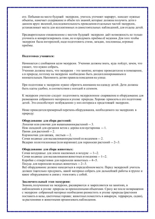 его. Побывав на месте будущей экскурсии, учитель уточняет маршрут, находит нужные
объекты, намечает содержание и объём тех знаний, которые должны получить дети о
данном круге явлений, последовательность проведения отдельных частей экскурсии,
устанавливает места для коллективных и самостоятельных наблюдений, для отдыха детей.
Предварительное ознакомление с местом будущей экскурсии даёт возможность не только
уточнить и конкретизировать план, но и продумать приёмы её ведения. Для того чтобы
экскурсия была интересной, надо подготовить стихи, загадки, пословицы, игровые
приёмы.
Подготовка учащихся:
Начинается с сообщения цели экскурсии. Ученики должны знать, куда пойдут, зачем, что
узнают, что нужно собрать.
Ученики должны знать, что экскурсия - это занятие, которое проводится не в помещении,
а в природе, поэтому на экскурсии необходимо быть дисциплинированным и
внимательным. Напомнить детям правила поведения на улице.
При подготовке к экскурсии нужно обратить внимание на одежду детей. Дети должны
быть одеты удобно, в соответствии с погодой и сезоном.
К экскурсии учителю следует подготовить экскурсионное снаряжение и оборудование для
размещения собранного материала в уголке природы. Хорошо привлечь к его подготовке
детей. Это способствует возбуждению у них интереса к предстоящей экскурсии.
Ниже приводится примерный перечень оборудования, необходимого на экскурсиях в
природу:
Оборудование для сбора растений:
Лопатки или совочки для выкапывания растений -- 3.
Нож складной для срезания веток с дерева или кустарника -- 1.
Папки для растений -- 2.
Корзиночки для шишек, листьев -- 2.
Сачки водяные для вылавливания растений из водоемов -- 2.
Ведерки полиэтиленовые (или корзинки) для переноски растений -- 2--3.
Оборудование для сбора животных:
Сачки воздушные для ловли насекомых в воздухе -- 1--2.
Сачки водяные для вылавливания животныхиз водоема -- 1--2.
Коробки с отверстиями для переноски животных -- 4--5.
Посуда для переноски водных животных -- 2--3.
Всё оборудование должно находиться в определённом месте. Перед экскурсией учитель
должен тщательно продумать, какой материал собрать для дальнейшей работы в группе и
какое оборудование в связи с этим взять с собой.
Заключительный этап экскурсии:
Знания, полученные на экскурсии, расширяются и закрепляются на занятиях, в
наблюдениях в уголке природы за принесенными объектами. Сразу же после возвращения
с экскурсии собранный материал необходимо разместить в уголке природы (растения
поставить в вазы, цветочные горшки; животныхпоместить в аквариум, террариум, садки),
за растениями и животными организовать наблюдения.
 
