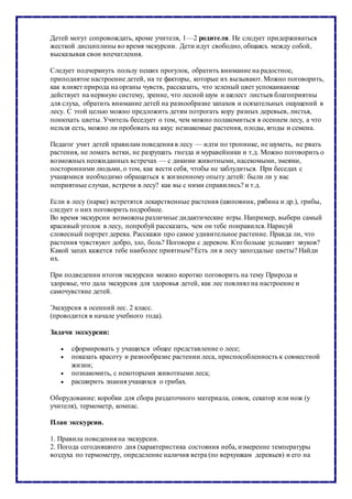 Детей могут сопровождать, кроме учителя, 1—2 родителя. Не следует придерживаться
жесткой дисциплины во время экскурсии. Дети идут свободно, общаясь между собой,
высказывая свои впечатления.
Следует подчеркнуть пользу пеших прогулок, обратить внимание на радостное,
приподнятое настроение детей, на те факторы, которые их вызывают. Можно поговорить,
как влияет природа на органы чувств, рассказать, что зеленый цвет успокаивающе
действует на нервную систему, зрение, что лесной шум и шелест листьев благоприятны
для слуха, обратить внимание детей на разнообразие запахов и осязательных ощущений в
лесу. С этой целью можно предложить детям потрогать кору разных деревьев, листья,
понюхать цветы. Учитель беседует о том, чем можно полакомиться в осеннем лесу, а что
нельзя есть, можно ли пробовать на вкус незнакомые растения, плоды, ягоды и семена.
Педагог учит детей правилам поведения в лесу — идти по тропинке, не шуметь, не рвать
растения, не ломать ветки, не разрушать гнезда и муравейники и т.д. Можно поговорить о
возможных неожиданных встречах — с дикими животными, насекомыми, змеями,
посторонними людьми, о том, как вести себя, чтобы не заблудиться. При беседах с
учащимися необходимо обращаться к жизненному опыту детей: были ли у вас
неприятные случаи, встречи в лесу? как вы с ними справились? и т.д.
Если в лесу (парке) встретятся лекарственные растения (шиповник, рябина и др.), грибы,
следует о них поговорить подробнее.
Во время экскурсии возможны различные дидактические игры. Например, выбери самый
красивый уголок в лесу, попробуй рассказать, чем он тебе понравился. Нарисуй
словесный портрет дерева. Расскажи про самое удивительное растение. Правда ли, что
растения чувствуют добро, зло, боль? Поговори с деревом. Кто больше услышит звуков?
Какой запах кажется тебе наиболее приятным? Есть ли в лесу запоздалые цветы? Найди
их.
При подведении итогов экскурсии можно коротко поговорить на тему Природа и
здоровье, что дала экскурсия для здоровья детей, как лес повлиял на настроение и
самочувствие детей.
Экскурсия в осенний лес. 2 класс.
(проводится в начале учебного года).
Задачи экскурсии:
 сформировать у учащихся общее представление о лесе;
 показать красоту и разнообразие растении леса, приспособленность к совместной
жизни;
 познакомить, с некоторыми животными леса;
 расширить знания учащихся о грибах.
Оборудование: коробки для сбора раздаточного материала, совок, секатор или нож (у
учителя), термометр, компас.
План экскурсии.
1. Правила поведения на экскурсии.
2. Погода сегодняшнего дня (характеристика состояния неба, измерение температуры
воздуха по термометру, определение наличия ветра (по верхушкам деревьев) и его на
 