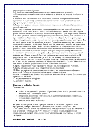 правления с помощью компаса).
3. Общий вид леса (преобладающая окраска, очертания вершин деревьев).
4. Условия жизни в лесу (освещенность, влажность, температура воздуха, особенности
почвы).
5. Растения леса (самостоятельные наблюдения учащихся по карточкам-заданиям,
приведенным в учебнике). Охватываются все жизненные формы растений: деревья,
кустарники, травянистые растения.
6. Ярусы леса (рассказ учителя с привлечением результатов наблюдений учащихся на
данной экскурсии).
В лесу растут деревья, кустарники и травянистые растения. Все они требуют разное
количество света, тепла, влаги. Одни из них светолюбивые, а другие, наоборот, хорошо
растут в тени и на открытых участках погибают от перегрева. Третьи нуждаются в тепле и
т. д. Чтобы ужиться вместе большому разнообразию растений, необходимы специальные
приспособления. Одно из них — ярусное расположение. Верхний, или первый, ярус
образуют деревья, выносящие свои кроны к свету, например дуб, липа, старая береза. Под
ни ми во втором ярусе растут рябина, черемуха. Третий ярус составляют кустарники, а
четвертый — травянистые растения. Пятый ярус составляют мхи и грибы. Освещенность
в лесу уменьшается от яруса к ярусу, но этому внизу растут самые теневыносливые
растения. Почва в лесу покрыта опавшими листьями деревьев и кустарником, остатками
отмерших травянистых растений, которые образуют лесную подстилку. Она населена
мельчайшими организмами — микробами. Под действием микробов остатки растений
разлагаются, образуя перегной. Перегной превращается в минеральные вещества. В
результате в почву пол вращаются взятые у нее растениями питательные вещества.
7. Животные леса (коллективные наблюдения учащихся). Внимание учащихся обращается
на то, что каждое животное принадлежит к определенному ярусу. Там оно добывает пищу,
скрывается от врагов, устраивает жилище и выращивает потомство.
8. Грибы и правила их сбора (проводится беседа в объеме информации учебника).
9. Беседа об использовании леса и мероприятиях по его охране.
10. Сбор материала для проведения уроков в классе, для изготовления гербариев и
коллекций. Собираются опавшие листья разной окраски, плоды и
шишки; срезаются ветки деревьев и кустарников; выкапывается с корнем 2—3 экземпляра
травянистых растений.
11. Подведение итогов экскурсии.
12. Домашнее задание.
Растения леса. Грибы. 3 класс.
Задачи урока:
 уточнить представления учащихся об условиях жизни в лесу, приспособленности
растений леса к совместной жизни;
 продолжить знакомство с особенностями растений леса (на основе материала,
собранного на экскурсии);
 научить различать эти растения.
На уроке используются ветки и гербарии хвойных и лиственныхдеревьев, ветки
кустарников, гербарии травянистых растений леса, таблица или картина "Лес".
Урок можно начать с чтения стихотворения Вс. Рождественского "Когда ты входишь в
лес, душистый и прохладный..." Это позволит не только создать определенный
эмоциональный настрой, но и вспомнить впечатления о лесе, полученные во время
экскурсии.
В ЗАПИСНУЮ КНИЖКУ УЧИТЕЛЯ
 