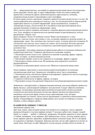 Лес — природный комплекс, состоящий из древесных растений одного или нескольких
видов, растущих близко друг от друга (образующих более или менее сомкнутый
древостой), и множества других организмов разных царств вместе с почвами,
поверхностными водами и прилежащим слоем атмосферы.
В начале урока учитель предлагает учащимся сравнить условия жизни на лугу и в лесу. На
основе сравнения дети подводятся к выводу о том, что состав растений на определенной
территории зависит от условий окружающей среды (освещенность, влажность,
температура воздуха, состав почвы). В то же время и сами растения (прежде всего
деревья) оказывают влияние на окружающую среду.
Затем учитель просит учащихся вспомнить о значении ярусного расположения растений в
лесу. Если экскурсия не проводилась или данный вопрос не рассматривался, учитель
рассказывает о ярусах леса.
Далее учащиеся читают по учебнику статью "Какие растения растут в лесу".
Работая с текстом статьи, дети узнают о том, что разные деревья по-разному влияют на
окружающую среду. Так, сосновые леса светлые и сухие, а еловые тенистые и влажные. В
лиственном лесу светлее, чем в еловом, но темнее, чем в сосновом. Поэтому растения
нижнихярусов лиственного леса отличаются от растений нижнихярусов елового и
соснового леса.
На следующем этапе урока проводится практическая работа по изучению особенностей
хвойных растений леса. Учащимся предлагаются следующие задания:
1. Рассмотрите ветки сосны и ели. Сравните их хвоинки по размеру, форме, окраске,
запаху, на ощупь, по расположению на ветке.
2. Рассмотрите шишки сосны и ели. Сравните их по размеру, форме и окраске.
3. Рассмотрите семена сосны и ели. По внешнему виду определите способ их
распространения.
4. Сравните по рисункам кроны сосны и ели. Объясни те различия между ними.
Затем учащиеся приступают к выполнению практической работы по изучению
лиственныхрастений леса. Задания для этой работы могут быть следующими:
1. Рассмотрите ветки лиственныхдеревьев и кустарников. Сравните их листья по размеру,
форме, окраске, рас положению на ветке.
2. Сравните стебли веток по форме, окраске, на ощупь.
3. Рассмотрите плоды этих растений. Определите способ распространения плодов и семян.
Знакомство с кустарничками и травянистыми растения ми леса целесообразно провести в
форме беседы с демонстрацией гербариев этих растений. Следует обратить внимание
учащихся на некоторые признаки приспособленности растений к жизни в условиях
сильной или частичной затененности (светлая окраска цветков для привлечения
насекомых опылителей, яркие сочные плоды, привлекающие птиц, которые
распространяют их семена). Далее учитель рассказывает о строении и жизни шляпочных
грибов. О разнообразии и правилах сбора грибов дети читают по учебнику в статьях
«Грибы» и «Как собирать грибы».
В ЗАПИСНУЮ КНИЖКУ УЧИТЕЛЯ
Лиственные деревья леса
Дуб легко узнать даже поздней осенью или зимой по его мощному стволу, широкой
раскидистой кроне и толстым корявым веткам. У молодых дубов ствол покрыт гладкой
корой, а у старых — грубой с глубокими трещинами. Он крепко держится в земле широко
и глубоко уходящими и нее корнями. Дуб требователен к теплу, поэтому хорошо растет,
когда окружен другими деревьями, задерживающими холодные ветры. Но в то же время
он нуждается в хорошем освещении. Крупные жесткие листья дуба держатся на ветках до
самой зимы. Ежегодно на дубе образуются плоды-желуди, которые висят на ветках до
 