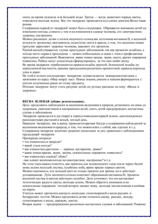 снега, во время ледохода или большой воды. Третья — когда зацветают первые цветы,
появляется молодая зелень. Все эти экскурсии проводятся под одним девизом Весна такая
разная.
Содержание первой из экскурсий может быть следующим. Обращается внимание детей на
изменение погоды, а вместе с тем и на изменения в одежде человека, его самочувствии;
здоровье, настроении.
Можно рассказать детям о пользе весеннего солнца как источника витамина D, о весенней
усталости организма, авитаминозе, недостатке света и красок, о том, что весенние пешие
прогулки укрепляют здоровье человека, закаляют его организм.
Ранней весной учащаются случаи простудных заболеваний, так как организм ослаблен, а
погода часто сырая и прохладная — можно побеседовать в связи с этим о профилактике
простудных заболеваний. Выясняется, какие новые запахи, звуки, цвета, другие ощущения
появились. Ребята могут попытаться сформулировать, за что они любят весну.
Во время экскурсии отрабатываются правила ходьбы группой, безопасной ходьбы по
пересеченной местности, приемы преодоления различных препятствий, правила перехода
улиц и дорог.
На этой и на всех последующих экскурсиях осуществляется межпредметная связь с
занятиями по курсу «Мир вокруг нас». Новые знания, умения и навыки формируются с
учетом полученных ранее по этому предмету.
Итогами экскурсии могут стать рисунки детей, их устные рассказы на тему: «Весна и
здоровье».
ВЕСНА ЗЕЛЕНАЯ (общие рекомендации)..
Цель: продолжить наблюдения за весенними явлениями в природе, установить их связь со
здоровьем, самочувствием и настроением детей, учить детей предупреждать несчастные
случаи и заболевания.
Экскурсия проводится в лес (парк) в период появления первой зелени, цветения разных
раннецветущих растений в ясный, теплый день.
Накануне экскурсии, как и ранее, проводится краткая беседа о содержании наблюдений за
весенними явлениями в природе, о том, что можно взять с собой, как одеться и т.д.
Содержание экскурсии включает решение нескольких ш дач, сравнение с наблюдениями
предыдущей экскурсии.
Примерные вопросы:
• что изменилось в природе?
• какой стала погода?
• как изменились растения — деревья, кустарники, травы?
• какие новые краски, звуки, запахи, осязательные ощущения появились?
• как изменилась одежда? обувь?
- как влияет весенняя погода на самочувствие, настроение? и т.д.
На этом этапе важно отметить, как приятны для человеческого глаза после черно-белой
зимы зелень молодой листвы, голубизна неба, яркие краски первых цветов.
Можно напомнить, что зеленый цвет не только приятен для зрения, но и действует
успокаивающе. Лучи весеннего солнца помогают образованию витамина D, Ароматы
весенней листвы и цветов действуют целебно. Дети уточняют, что им доставляют
эстетическую радость цветы, молодая зелень. Можно обратить внимание и на
осязательные ощущения: теплый ветерок ласкает кожу, молодая листва нежная и клейкая
на ощупь.
Учитель может прочитать наизусть несколько стихотворений о весне русских и
белорусских поэтов. Можно предложить детям сочинить сказку, рассказ, загадку,
стихотворение о весне, деревьях, цветах.
Вторая задача — предупреждение различных несчастных случаев и заболеваний. Решение
 