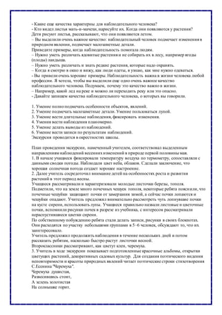- Какие еще качества характерны для наблюдательного человека?
- Кто видел листья мать-и-мачехи, нарисуйте их. Когда они появляются у растения?
Дети рисуют листья, рассказывают, что они появляются летом.
– Вы выделили очень важное качество: наблюдательный человек подмечает изменения в
природном явлении, подмечает малозаметные детали.
Приведите примеры, когда наблюдательность помогала людям.
– Нужно уметь различать ядовитые растения и не собирать их в лесу, например ягоды
(плоды) ландыша.
– Нужно уметь различать и знать редкие растения, которые надо охранять.
– Когда я смотрю в окно и вижу, как люди одеты, я узнаю, как мне нужно одеваться.
- Вы привели очень хорошие примеры. Наблюдательность важна в жизни человека любой
профессии. Я хотела, чтобы вы выделили еще одно очень важное качество
наблюдательного человека. Подумаем, почему это качество важно в жизни.
– Например, какой лед на реке и можно ли переходить реку или это опасно.
- Давайте запишем качества наблюдательного человека, о которых вы говорили.
1. Умение полно подмечать особенности объектов, явлений.
2. Умение подмечать малозаметные детали. Умение пользоваться лупой.
3. Умение вести длительные наблюдения, фиксировать изменения.
4. Умения вести наблюдения планомерно.
5. Умение делать выводы из наблюдений.
6. Умение вести записи по результатам наблюдений.
Экскурсия проводится в окрестностях школы.
План проведения экскурсии, намеченный учителем, соответствовал выделенным
направлениям наблюдений весеннихизменений в природе первой половины мая.
1. В начале учащиеся фиксировали температуру воздуха по термометру, сопоставляли с
данными сводки погоды. Наблюдали цвет неба, облаков. Сделали заключение, что
хорошая солнечная погода создает хорошее настроение.
2. Далее учитель сосредоточил внимание детей на особенностях роста и развития
растений в этот период весны.
Учащиеся рассматривали и характеризовали молодые листочки березы, тополя.
Подметили, что на земле много почечных чешуек тополя, некоторые ребята пояснили, что
почечные чешуйки защищают почки от замерзания зимой, а сейчас почки лопаются и
чешуйки опадают. Учитель предложил внимательно рассмотреть чуть лопнувшие почки
на кусте сирени, использовать лупы. Учащиеся правильно назвали листовые и цветочные
почки, вспомнили рисунки почек в разрезе из учебника, с интересом рассматривали
нераспустившиеся цветки сирени.
По собственному побуждению ребята стали делать записи, рисунки в своих блокнотах.
Они расходятся по участку небольшими группами в 5–6 человек, обсуждают то, что их
заинтересовало.
Учитель предложил продолжить наблюдения в течение нескольких дней и потом
рассказать ребятам, насколько быстро растут листочки весной.
Второклассники рассматривают, как цветут клен, черемуха.
3. Учитель в ходе экскурсии показывает подготовленные красочные альбомы, открытки
цветущих растений, декоративных садовых культур. Для создания поэтического видения
неповторимости и красоты природных явлений читает поэтические строки стихотворения
С.Есенина "Черемуха".
Черемуха душистая,
Развесившись стоит,
А зелень золотистая
На солнышке горит.
 