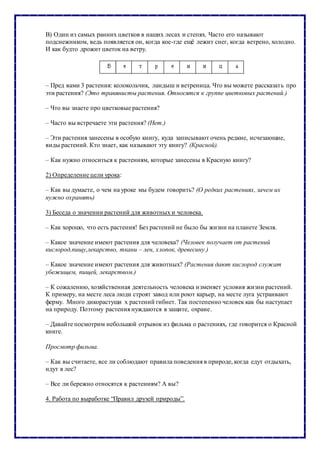 В) Один из самых ранних цветков в наших лесах и степях. Часто его называют
подснежником, ведь появляется он, когда кое-где ещё лежит снег, когда ветрено, холодно.
И как будто дрожит цветок на ветру.
– Пред вами 3 растения: колокольчик, ландыш и ветреница. Что вы можете рассказать про
эти растения? (Это травянисты растения. Относятся к группе цветковых растений.)
– Что вы знаете про цветковые растения?
– Часто вы встречаете эти растения? (Нет.)
– Эти растения занесены в особую книгу, куда записывают очень редкие, исчезающие,
виды растений. Кто знает, как называют эту книгу? (Красной).
– Как нужно относиться к растениям, которые занесены в Красную книгу?
2) Определение цели урока:
– Как вы думаете, о чем на уроке мы будем говорить? (О редких растениях, зачем их
нужно охранять)
3) Беседа о значении растений для животных и человека.
– Как хорошо, что есть растения! Без растений не было бы жизни на планете Земля.
– Какое значение имеют растения для человека? (Человек получает от растений
кислород,пищу,лекарство, ткани – лен, хлопок, древесину.)
– Какое значение имеют растения для животных? (Растения дают кислород служат
убежищем, пищей, лекарством.)
– К сожалению, хозяйственная деятельность человека изменяет условия жизни растений.
К примеру, на месте леса люди строят завод или роют карьер, на месте луга устраивают
ферму. Много дикорастущи х растений гибнет. Так постепенно человек как бы наступает
на природу. Поэтому растения нуждаются в защите, охране.
– Давайте посмотрим небольшой отрывок из фильма о растениях, где говорится о Красной
книге.
Просмотр фильма.
– Как вы считаете, все ли соблюдают правила поведения в природе, когда едут отдыхать,
идут в лес?
– Все ли бережно относятся к растениям? А вы?
4. Работа по выработке “Правил друзей природы”.
 